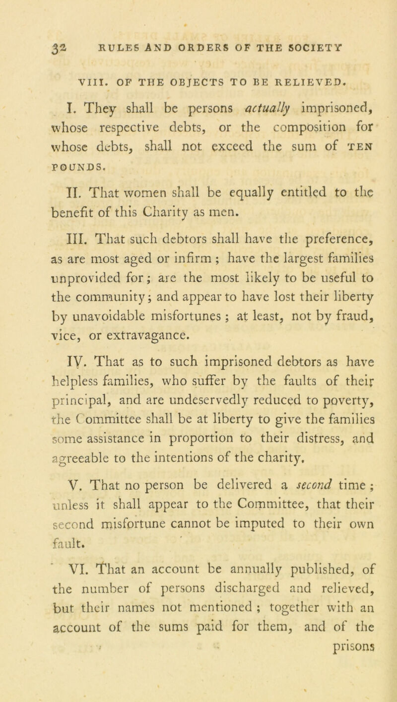 VIII. OF THE OBJECTS TO BE RELIEVED. I. They shall be persons actually imprisoned, whose respective debts, or the composition for whose debts, shall not exceed the sum of ten FOUNDS. II. That women shall be equally entitled to the benefit of this Charity as men. III. That such debtors shall have the preference, as are most aged or infirm ; have the largest families unprovided for; are the most likely to be useful to the community; and appear to have lost their liberty by unavoidable misfortunes; at least, not by fraud, vice, or extravagance. IV. That as to such imprisoned debtors as have helpless families, who suffer by the faults of their principal, and are undeservedly reduced to poverty, the Committee shall be at liberty to give the families some assistance in proportion to their distress, and agreeable to the intentions of the charity, V. That no person be delivered a second time ; unless it shall appear to the Committee, that their second misfortune cannot be imputed to their own fault. VI. That an account be annually published, of the number of persons discharged and relieved, but their names not mentioned ; together with an account of the sums paid for them, and of the » prisons