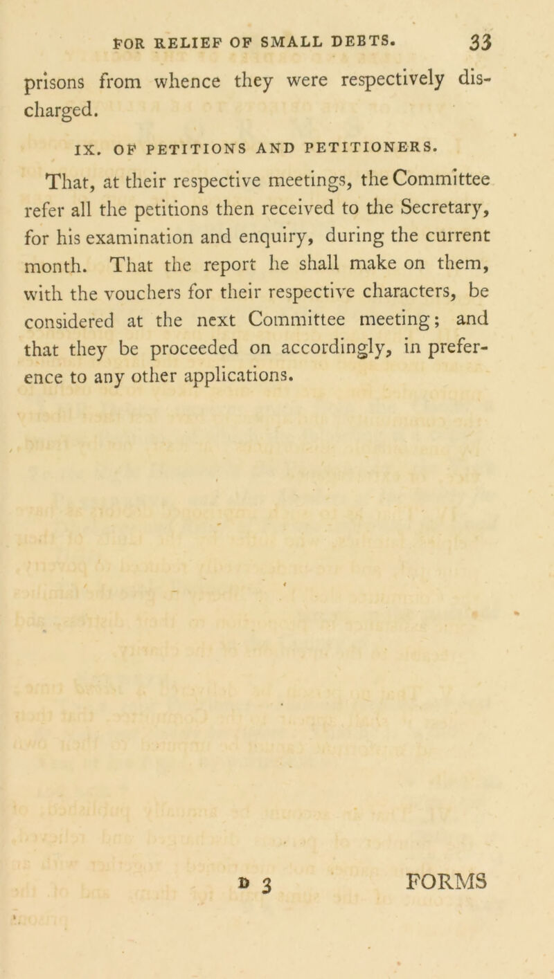 prisons from whence they were respectively dis- charged. IX. OF PETITIONS AND PETITIONERS. That, at their respective meetings, the Committee refer all the petitions then received to the Secretary, for his examination and enquiry, during the current month. That the report he shall make on them, with the vouchers for their respective characters, be considered at the next Committee meeting; and that they be proceeded on accordingly, in prefer- ence to any other applications. D 3 FORMS