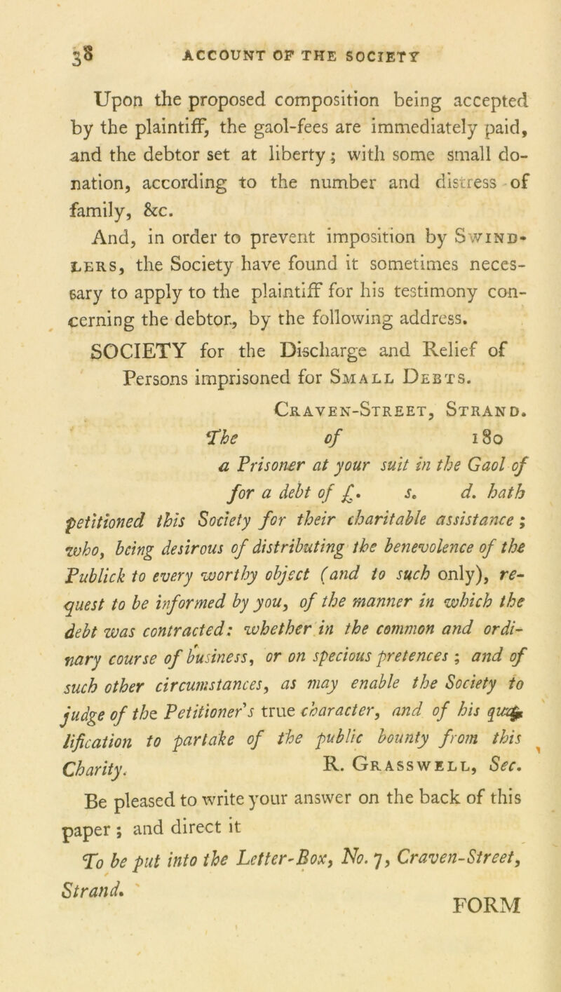 Upon the proposed composition being accepted by the plaintiff, the gaol-fees are immediately paid, and the debtor set at liberty; with some small do- nation, according to the number and distress of family, he. And, in order to prevent imposition by Swind- lers, the Society have found it sometimes neces- sary to apply to the plaintiff for his testimony con- cerning the debtor., by the following address. SOCIETY for the Discharge and Relief of Persons imprisoned for Small Debts. Craven-Street, Strand. The of 180 a Prisons at your suit in the Gaol of for a debt of £. j. d. hath petitioned this Society for their charitable assistance; who, being desirous of distributing the benevolence of the Publick to every worthy object (and to such only), re- quest to be informed by you, of the manner in which the debt was contracted: whether in the common and ordi- nary course of business, or on specious pretences; and of such other circumstances, as may enable the Society to judge of the Petitioner s true character, and of his quefr lification to partake of the public bounty from this Charity. R. Grass well, Sec. Be pleased to write your answer on the back of this paper ; and direct it To be put into the Letter-Box, No. 7, Craven-Street, Strand. _ _ _ _ T FORM