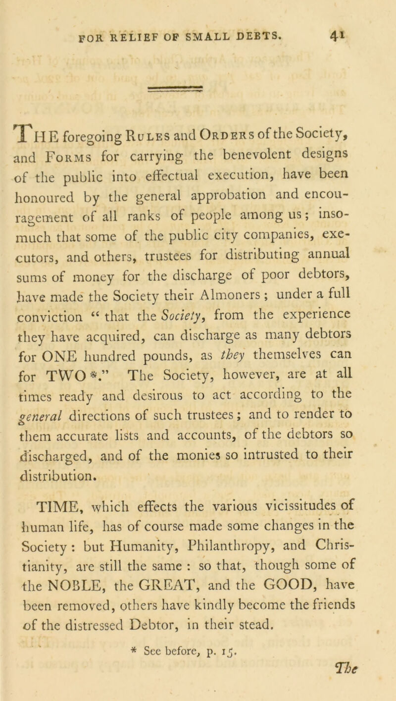 The foregoing Rules and Orders of the Society, and Forms for carrying the benevolent designs of the public into effectual execution, have been honoured by the general approbation and encou- ragement of all ranks of people among us; inso- much that some of the public city companies, exe- cutors, and others, trustees for distributing annual sums of money for the discharge of poor debtors, have made the Society their Almoners; under a full conviction <c that the Society, from the experience they have acquired, can discharge as many debtors for ONE hundred pounds, as they themselves can for TWO*.” The Society, however, are at all times ready and desirous to act according to the general directions of such trustees; and to render to them accurate lists and accounts, of the debtors so discharged, and of the monies so intrusted to their distribution. TIME, which effects the various vicissitudes of human life, has of course made some changes in the Society : but Humanity, Philanthropy, and Chris- tianity, are still the same : so that, though some of the NOBLE, the GREAT, and the GOOD, have been removed, others have kindly become the friends of the distressed Debtor, in their stead. * See before, p. 1^.