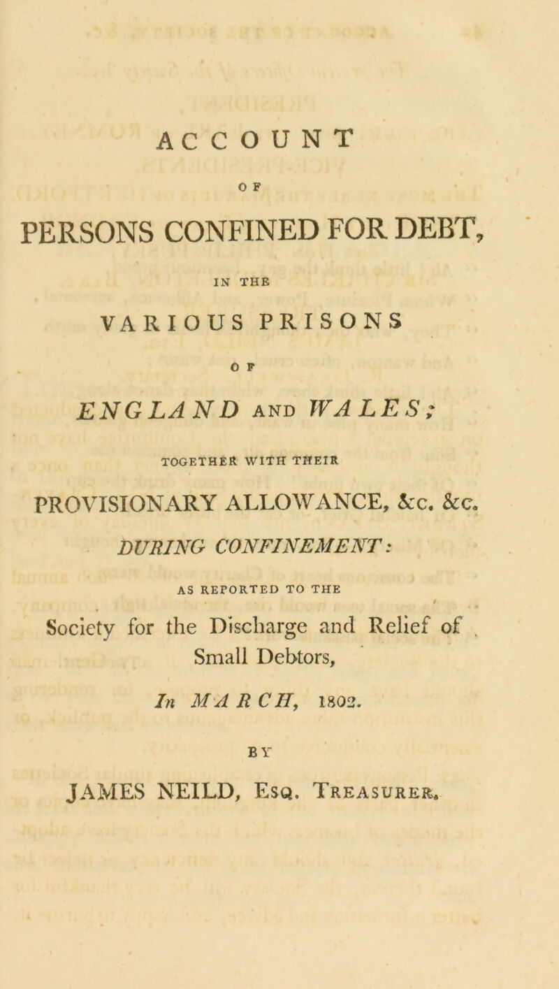 ACCOUNT O F PERSONS CONFINED FOR DEBT, IN THE VARIOUS PRISONS O F ENG LAN D and WALES; together with their PROVISIONARY ALLOWANCE, &c. &e. DURING CONFINEMENT: AS REPORTED TO THE . / Society for the Discharge and Relief of Small Debtors, In MAR CH9 1802. BY JAMES NEILD, Esq. Treasurer.