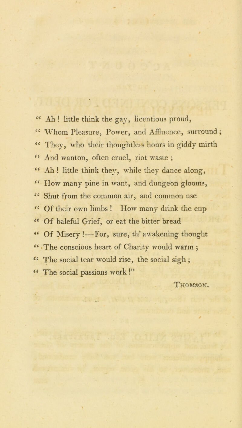 Ah ! little think the gay, licentious proud, Whom Pleasure, Power, and Affluence, surround They, who their thoughtless hours in giddy mirth And wanton, often cruel, riot waste ; Ah ! little think they, Avhilc they dance along, How many pine in want, and dungeon glooms, Shut fjrom the common air, and common use Of their own limbs ! How many drink the cup Of baleful Grief, or eat the bitter bread Of Misery ! — For, sure, th’ awakening thought The conscious heart of Charity would warm ; The social tear -would rise, the social sigh ; The social passions work!” Thomson.