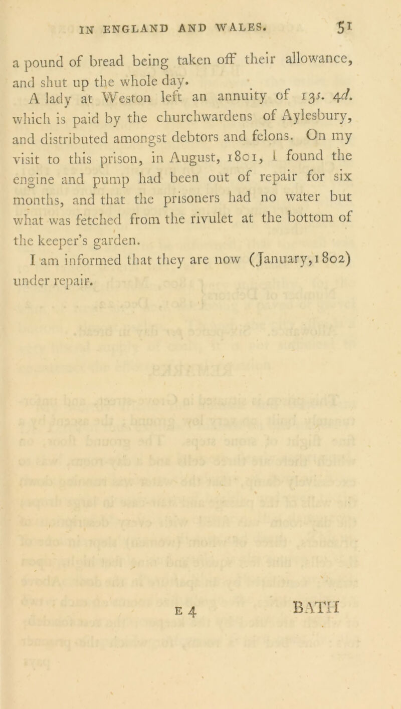 a pound of bread being taken off their allowance, and shut up the whole day. A lady at Weston left an annuity of 13s. 4d. which is paid by the churchwardens of Aylesbury, and distributed amongst debtors and felons. On my visit to this prison, in August, 1801, i found the engine and pump had been out of repair for six months, and that the prisoners had no water but what was fetched from the rivulet at the bottom of 1 the keeper’s garden. I am informed that they are now (January,! 802) under repair. BATH