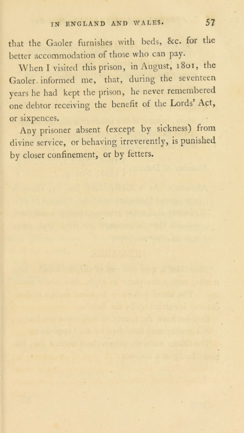 that the Gaoler furnishes with beds, &c. for the better accommodation of those who can pay. When I visited this prison, in August, 1801, the Gaoler, informed me, that, during the seventeen years he had kept the prison, he never remembered one debtor receiving the benefit of the Lords Act, or sixpences. Any prisoner absent (except by sickness} fiom divine service, or behaving irreverently, is punished by closer confinement, or by fetters.