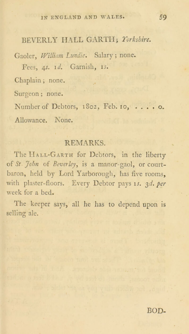 BEVERLY HALL GARTH; Yorkshire. Gaoler, William Lundie. Salary ; none. Fees, 4s. id. Garnish, is. Chaplain ; none. Surgeon ; none. Number of Debtors, 1802, Feb. 10, . ... o. Allowance. None. REMARKS. The Hall-Garth for Debtors, in the liberty of St John of Beverley, is a manor-gaol, or court- baron, held by Lord Yarborough, has five rooms, with plaster-floors. Every Debtor pays is. 3A per week for a bed. The keeper says, all he has to depend upon is selling ale.