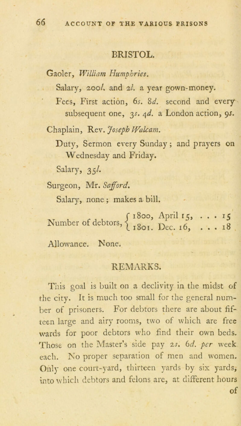 BRISTOL. Gaoler, William Humphries. J L Salary, 200/. and 2/. a year gown-money. Fees, First action, 6s. 8d. second and every subsequent one, y. qd. a London action, 9s. Chaplain, Rev. Joseph IValcam. Duty, Sermon every Sunday; and prayers on Wednesday and Friday. Salary, 3 5/. Surgeon, Mr. Safford. Salary, none ; makes a bill. Number of debtors, { 1800, April 15, 1801. Dec. 16, 1 *5 18 Allowance. None. REMARKS. This goal is built on a declivity in the midst of the city. It is much too small for the general num- ber of prisoners. For debtors there are about fif- teen large and airy rooms, two of which are free wards for poor debtors who find their own beds. Those on the Master’s side pay 2s. 6d. per week each. No proper separation of men and women. Only one court-yard, thirteen yards by six yards, into which debtors and felons are, at different hours of