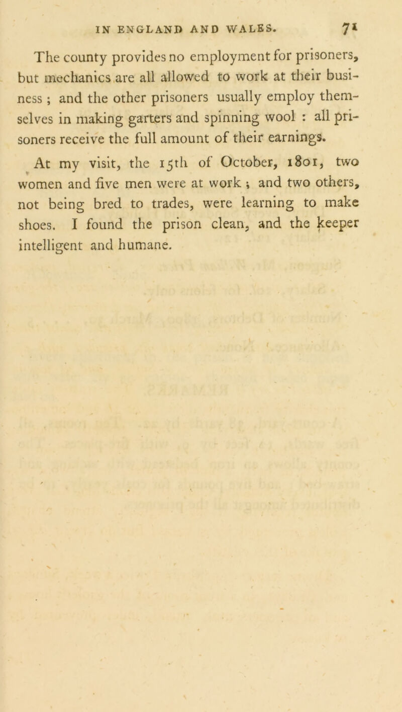 The county provides no employment for prisoners, but mechanics are all allowed to work at their busi- ness ; and the other prisoners usually employ them- selves in making garters and spinning wool : all pri- soners receive the full amount of their earnings. At my visit, the 15th of October, 1801, two women and five men were at work * and two others, not being bred to trades, were learning to make shoes. I found the prison clean, and the keeper intelligent and humane.