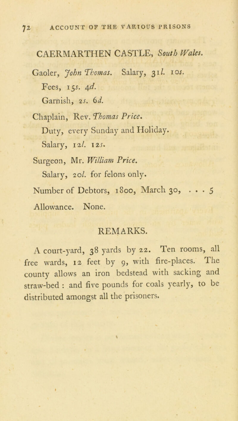 CAERMARTHEN CASTLE, South Wales. Gaoler, John Thomas. Salary, 31/. 10/. Fees, 155. 4d. Garnish, 2s. 6d. Chaplain, Rev. Thomas Price. Duty, every Sunday and Holiday. Salary, 12/. I2r. Surgeon, Mr. William Price. Salary, 20/. for felons only. Number of Debtors, 1800, March 30, ... 5 Allowance. None. REMARKS. A court-yard, 38 yards by 22. Ten rooms, all free wards, 12 feet by 9, with fire-places. The county allows an iron bedstead with sacking and straw-bed : and five pounds for coals yearly, to be distributed amongst all the prisoners.