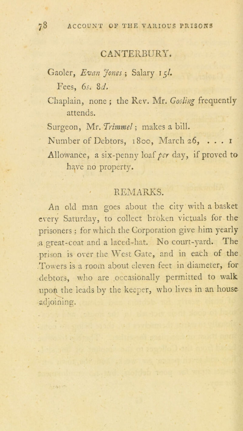 CANTERBURY. Gaoler, Evan Jones \ Salary 15/. Fees, 6i. 8J. Chaplain, none ; the Rev. Mr. Gosling frequently attends. Surgeon, Mr. Trimmel; makes a bill. Number of Debtors, 1800, March 26, . . . 1 Allowance, a six-penny loaf per day, if proved to have no property. REMARKS. An old man goes about the city with a basket every Saturday, to collect broken victuals for the prisoners; for which the Corporation give him yearly a great-coat and a laced-hat. No court-yard. The prison is over the W est Gate, and in each of the .Towers is a room about eleven feet in diameter, for debtors, who are occasionally permitted to walk upon the leads by the keeper, who lives in an house adioiningf.