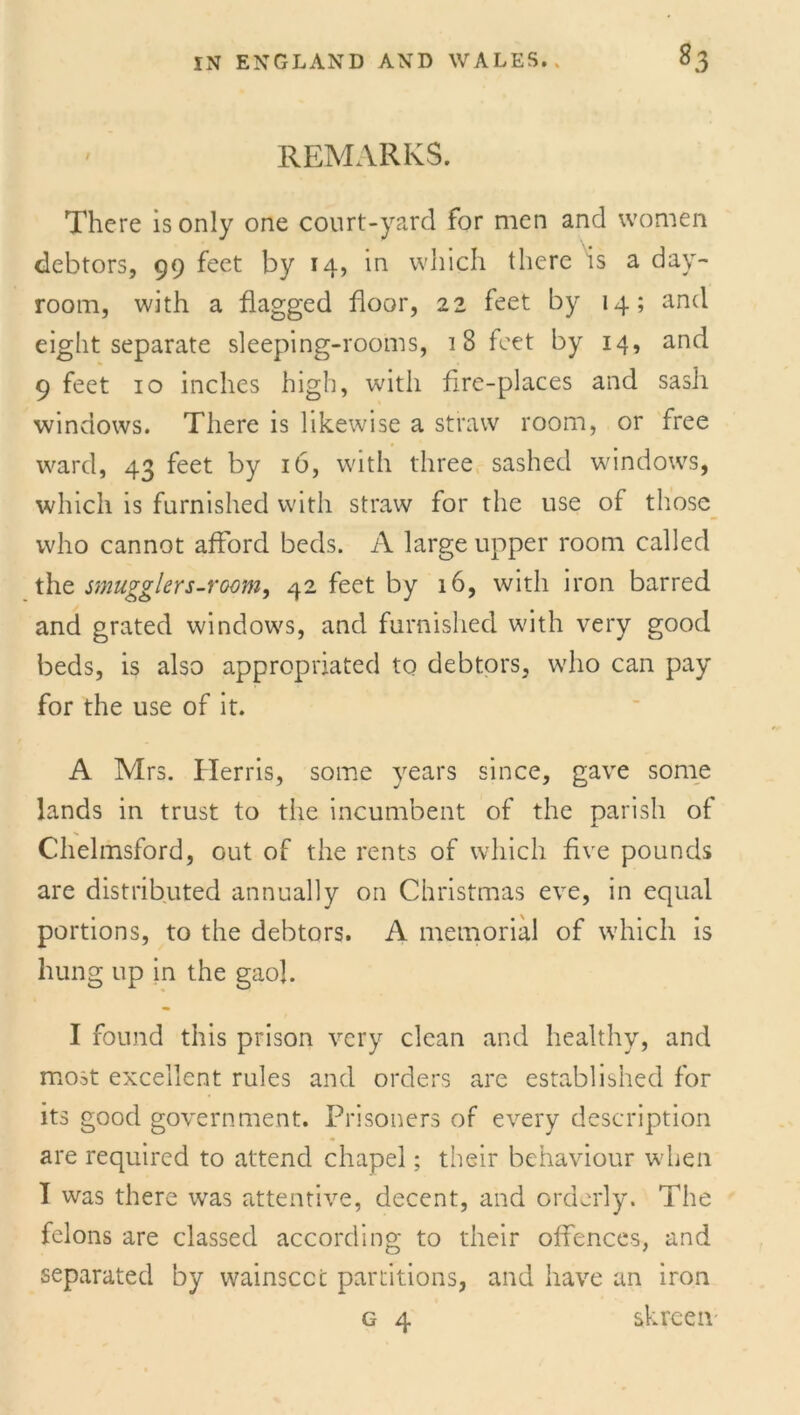 REMARKS. There is only one court-yard for men and women debtors, 99 feet by 14, in which there is a day- room, with a flagged floor, 22 feet by 14; and eight separate sleeping-rooms, 18 feet by 14, and 9 feet 10 inches high, with fire-places and sash windows. There is likewise a straw room, or free ward, 43 feet by 16, with three sashed windows, which is furnished with straw for the use of those who cannot afford beds. A large upper room called the smugglers-room, 42 feet by 16, with iron barred and grated windows, and furnished with very good beds, is also appropriated to debtors, who can pay for the use of it. A Mrs. Herris, some years since, gave some lands in trust to the incumbent of the parish of Chelmsford, out of the rents of which five pounds are distributed annually on Christmas eve, in equal portions, to the debtors. A memorial of which is hung up in the gaol. I found this prison very clean and healthy, and most excellent rules and orders are established for its good government. Prisoners of every description are required to attend chapel; their behaviour when I was there was attentive, decent, and orderly. The felons are classed according to their offences, and separated by wainscot partitions, and have an iron g 4 skrcen-