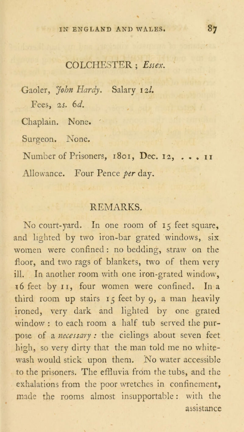 COLCHESTER ; Essex. Gaoler, John Hardy. Salary 12/. Fees, 25. 6d. ' * Chaplain. None. Surgeon. None. Number of Prisoners, 1801, Dec. 12, . . , 11 Allowance. Four Pence per day. REMARKS. No court-yard. In one room of 15 feet square, and lighted by two iron-bar grated windows, six. women were confined : no bedding, straw on the floor, and two rags of blankets, two of them very ill. In another room with one iron-grated window, 16 feet by 11, four women were confined. In a third room up stairs 15 feet by 9, a man heavily ironed, very dark and lighted by one grated window : to each room a half tub served the pur- pose of a necessary : the cielings about seven feet high, so very dirty that the man told me no white- wash would stick upon them. No water accessible to the prisoners. The effluvia from the tubs, and the exhalations from the poor wretches in confinement, made the rooms almost insupportable: with the assistance