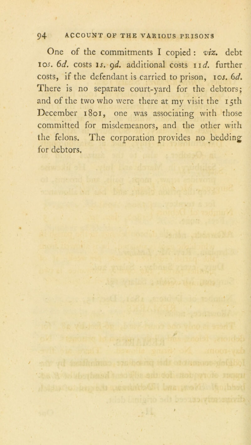 One of the commitments I copied : viz, debt ioj. 6d. costs is. 9d. additional costs ud. further costs, if the defendant is carried to prison, ioj. 6d. There is no separate court-yard for the debtors; and of the two who were there at my visit the 15th December 1801, one was associating with those committed for misdemeanors, and the other with the felons. The corporation provides no bedding for debtors.