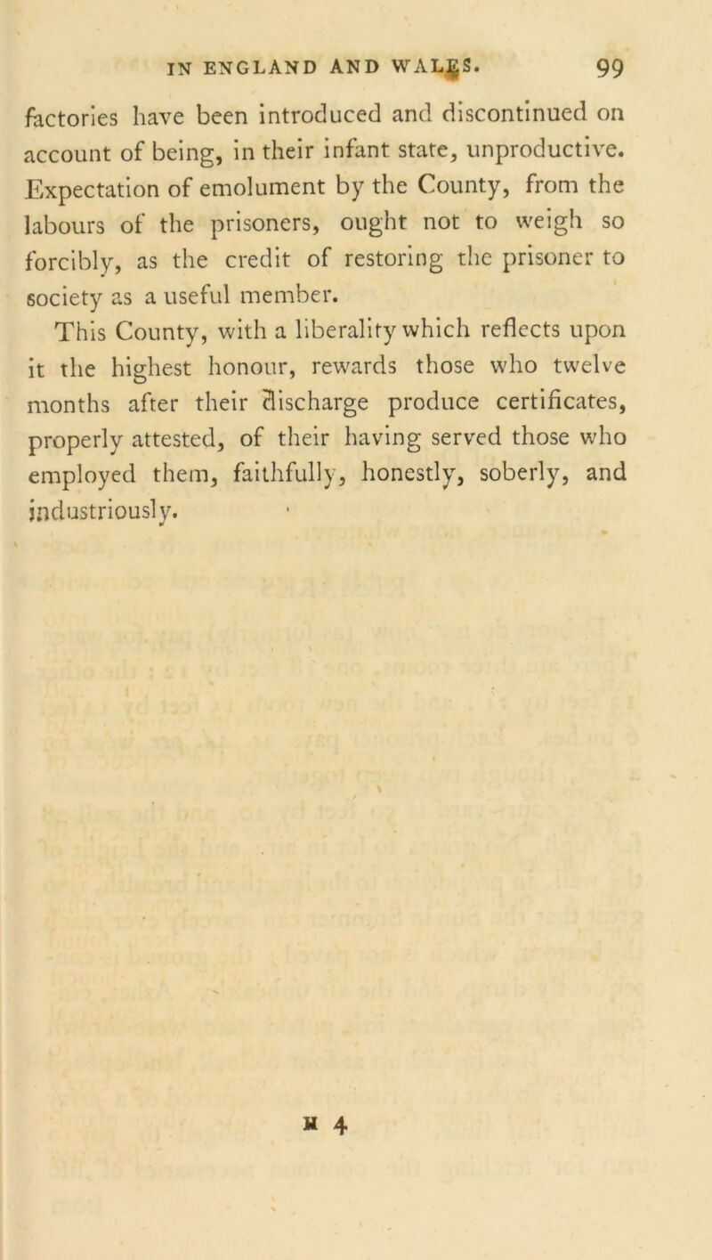 factories have been introduced and discontinued on account of being, in their infant state, unproductive. Expectation of emolument by the County, from the labours of the prisoners, ought not to weigh so forcibly, as the credit of restoring the prisoner to society as a useful member. This County, with a liberality which reflects upon it the highest honour, rewards those who twelve months after their discharge produce certificates, properly attested, of their having served those who employed them, faithfully, honestly, soberly, and industriously.