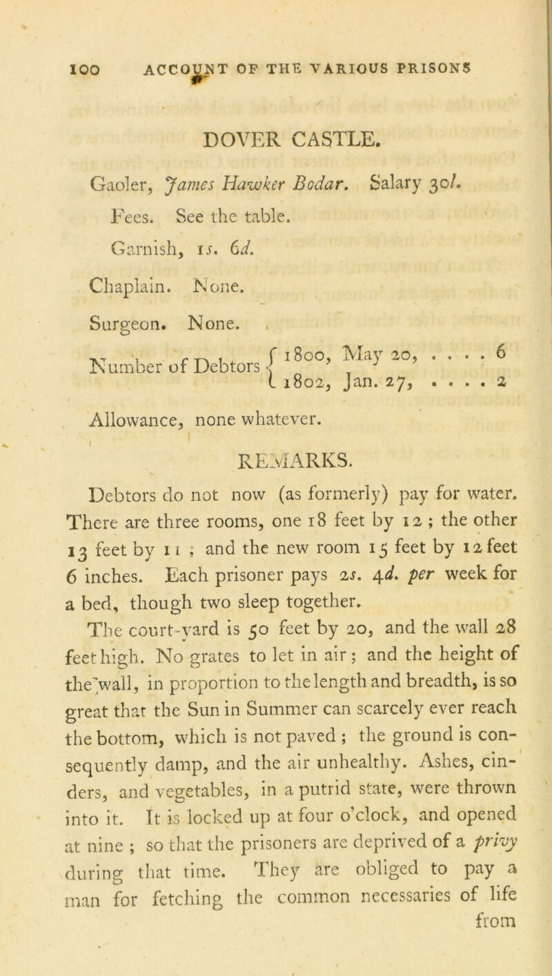 DOVER CASTLE. Gaoler, James Hawker Bodar. Salary 30/. Fees. See the table. Garnish, is, 6d. Chaplain. None. Surgeon. None. Number of Debtors 1800, May 20, 1802, Jan. 27, Allowance, none whatever. , ' REMARKS. . 6 . 2 Debtors do not now (as formerly) pay for water. There are three rooms, one 18 feet by 12 ; the other 13 feet by 11 ; and the new room 15 feet by 12 feet 6 inches. Each prisoner pays 2s. 4d. per week for a bed, though two sleep together. The court-yard is 50 feet by 20, and the wall 28 feet high. No grates to let in air; and the height of the’wall, in proportion to the length and breadth, is so great that the Sun in Summer can scarcely ever reach the bottom, which is not paved ; the ground is con- sequently damp, and the air unhealthy. Ashes, cin- ders, and vegetables, in a putrid state, were thrown into it. It is locked up at four o’clock, and opened at nine ; so that the prisoners are deprived of a privy during that time. They are obliged to pay a man for fetching the common necessaries of life from