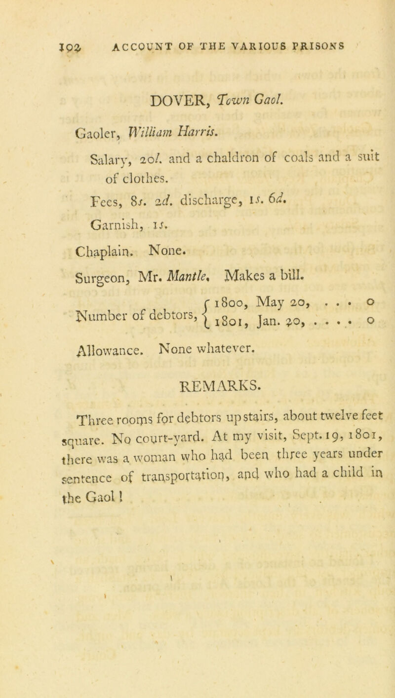 DOVER, Town Gaol. Gaoler, William Harris. i Salary, 20/. and a chaldron of coals and a suit j ' of clothes. Fees, 8/. 2d. discharge, is. 6d. Garnish, is. Chaplain. None. Surgeon, Mr. Mantle, Makes a bill. r 1800, May 20, ... o Number of debtors, | ,8ot> jan. *0, . . . . o Allowance. None whatever. REMARKS. Three rooms for debtors upstairs, about twelve feet square. No court-yard. At my visit, Sept. 19, 1801, there was a woman who had been three }ears under sentence of transportation, and who had a child in the Gaol l V I \