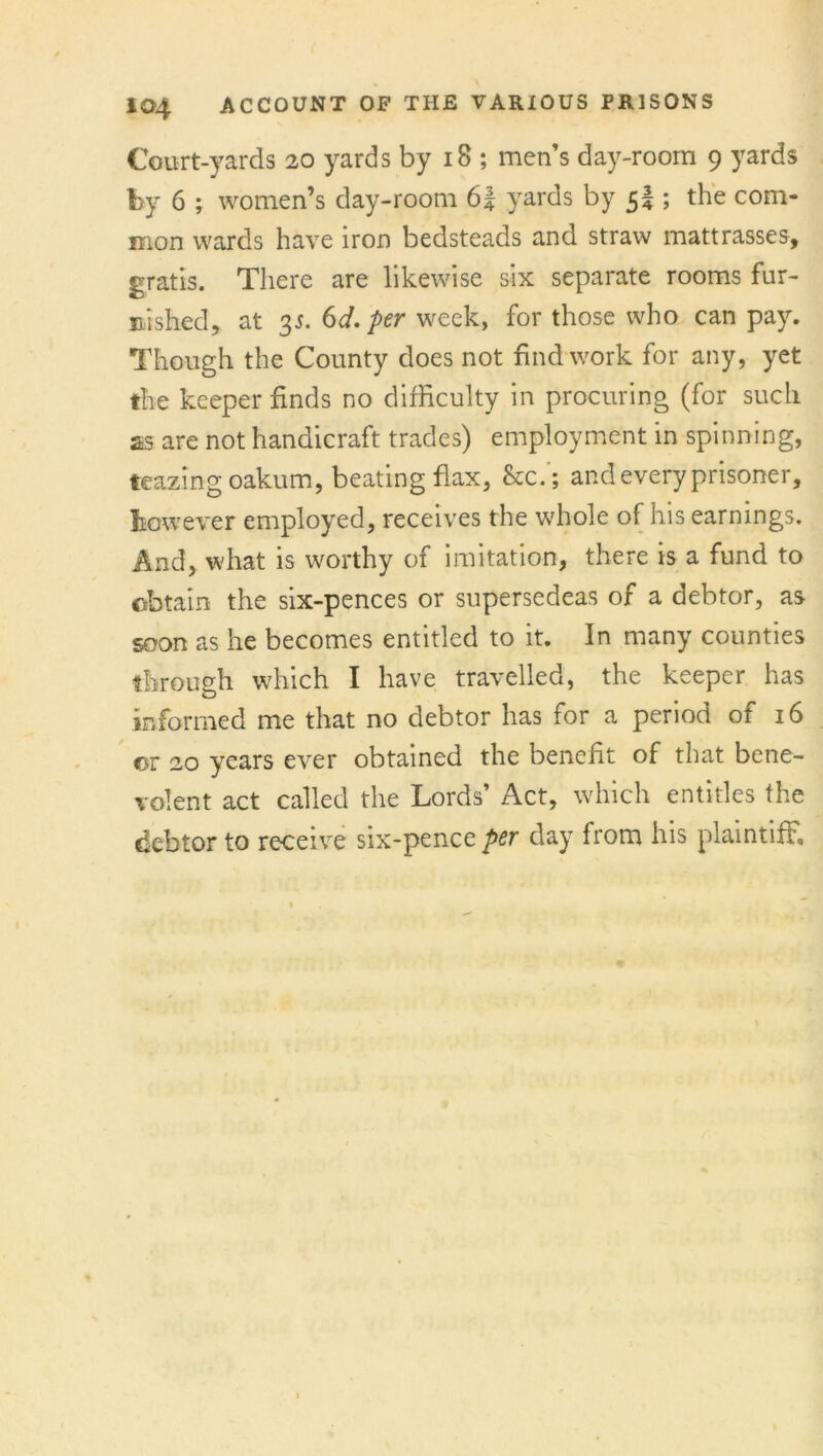 Court-yards 20 yards by 18 ; men’s day-room 9 yards by 6 ; women’s day-room 6| yards by 5! ; the com- mon wards have iron bedsteads and straw mattrasses, gratis. There are likewise six separate rooms fur- nished, at 35. 6d. per week, for those who can pay. Though the County does not find work for any, yet the keeper finds no difficulty in procuring (for such as are not handicraft trades) employment in spinning, teazing oakum, beating flax, &c.'; and every prisoner, however employed, receives the whole of his earnings. And, what is worthy of imitation, there is a fund to obtain the six-pences or supersedeas of a debtor, as soon as he becomes entitled to it. In many counties through which I have travelled, the keeper has informed me that no debtor has for a period ot 16 cr 20 years ever obtained the benefit of that bene- volent act called the Lords’ Act, which entitles the debtor to receive six-pence per day from his plaintiff.