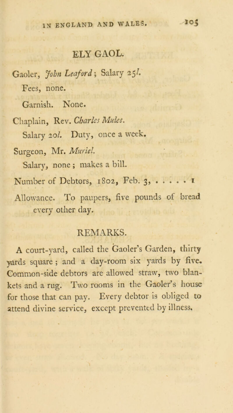 ELY GAOL. Gaoler, John Ledford \ Salary 25/. Fees, none. Garnish. None. Chaplain, Rev. Charles Mules. Salary 20/. Duty, once a week. Surgeon, Mr. Muriel. Salary, none ; makes a bill. Number of Debtors, 1802, Feb. 3, 1 Allowance. To paupers, five pounds of bread * every other day. / REMARKS. A court-yard, called the Gaoler’s Garden, thirty yards square ; and a day-room six yards by five. Common-side debtors are allowed straw, two blan- kets and a rug. Two rooms in the Gaoler’s house for those that can pay. Every debtor is obliged to attend divine service, except prevented by illness.