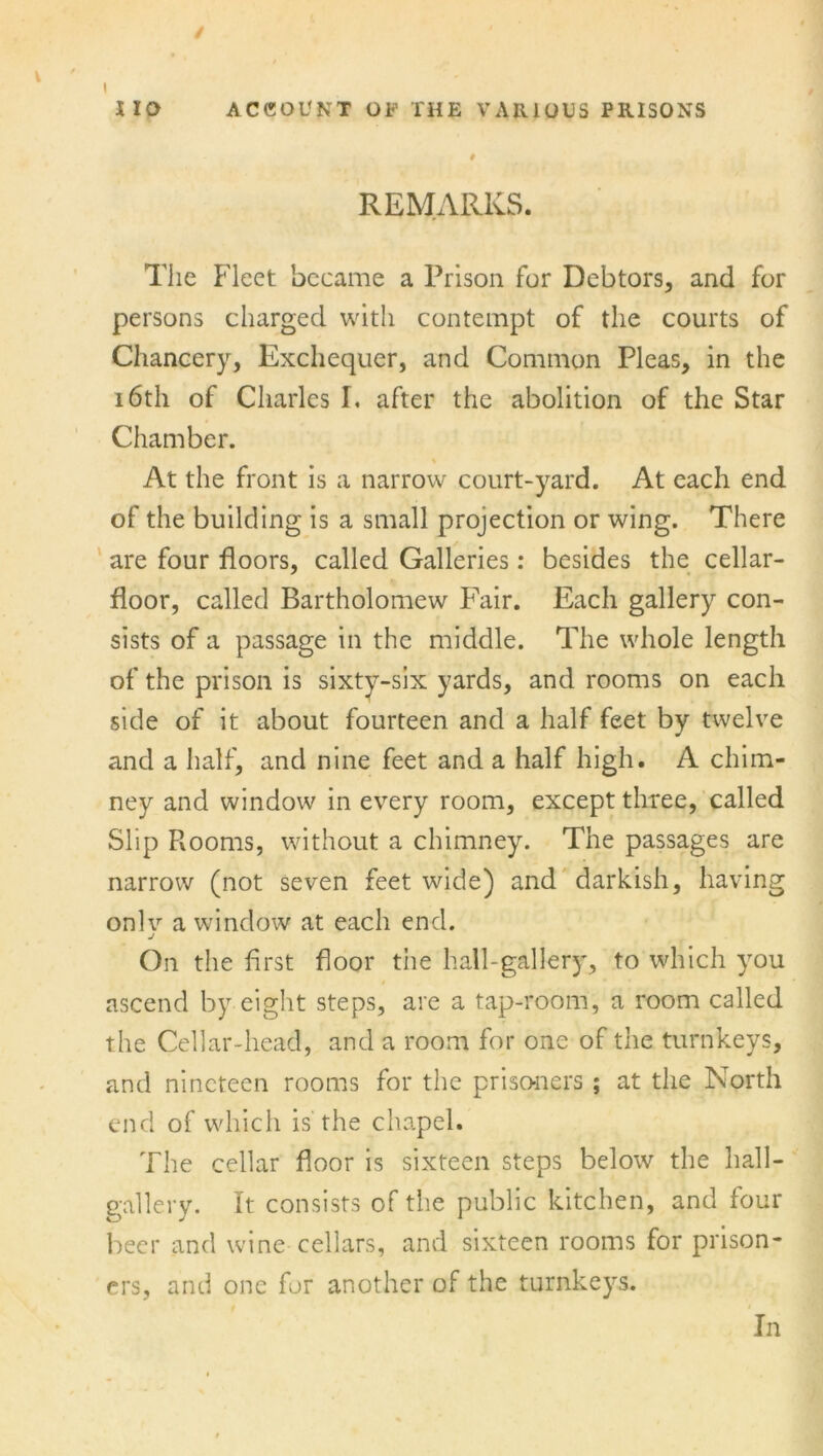 HO ACCOUNT OF THE VARIOUS PRISONS # REMARKS. The Fleet became a Prison for Debtors, and for persons charged with contempt of the courts of Chancery, Exchequer, and Common Pleas, in the 16th of Charles I. after the abolition of the Star Chamber. At the front is a narrow court-yard. At each end of the building is a small projection or wing. There are four floors, called Galleries: besides the cellar- floor, called Bartholomew Fair. Each gallery con- sists of a passage in the middle. The whole length of the prison is sixty-six yards, and rooms on each side of it about fourteen and a half feet by twelve and a half, and nine feet and a half high. A chim- ney and window in every room, except three, called Slip Rooms, without a chimney. The passages are narrow (not seven feet wide) and darkish, having onlv a window at each end. j On the first floor the hall-gallery, to which you ascend by eight steps, are a tap-room, a room called the Cellar-head, and a room for one of the turnkeys, and nineteen rooms for the prisoners ; at the North end of which is the chapel. The cellar floor is sixteen steps below the hall- gallery. It consists of the public kitchen, and four beer and wine cellars, and sixteen rooms for prison- ers, and one for another of the turnkeys. In