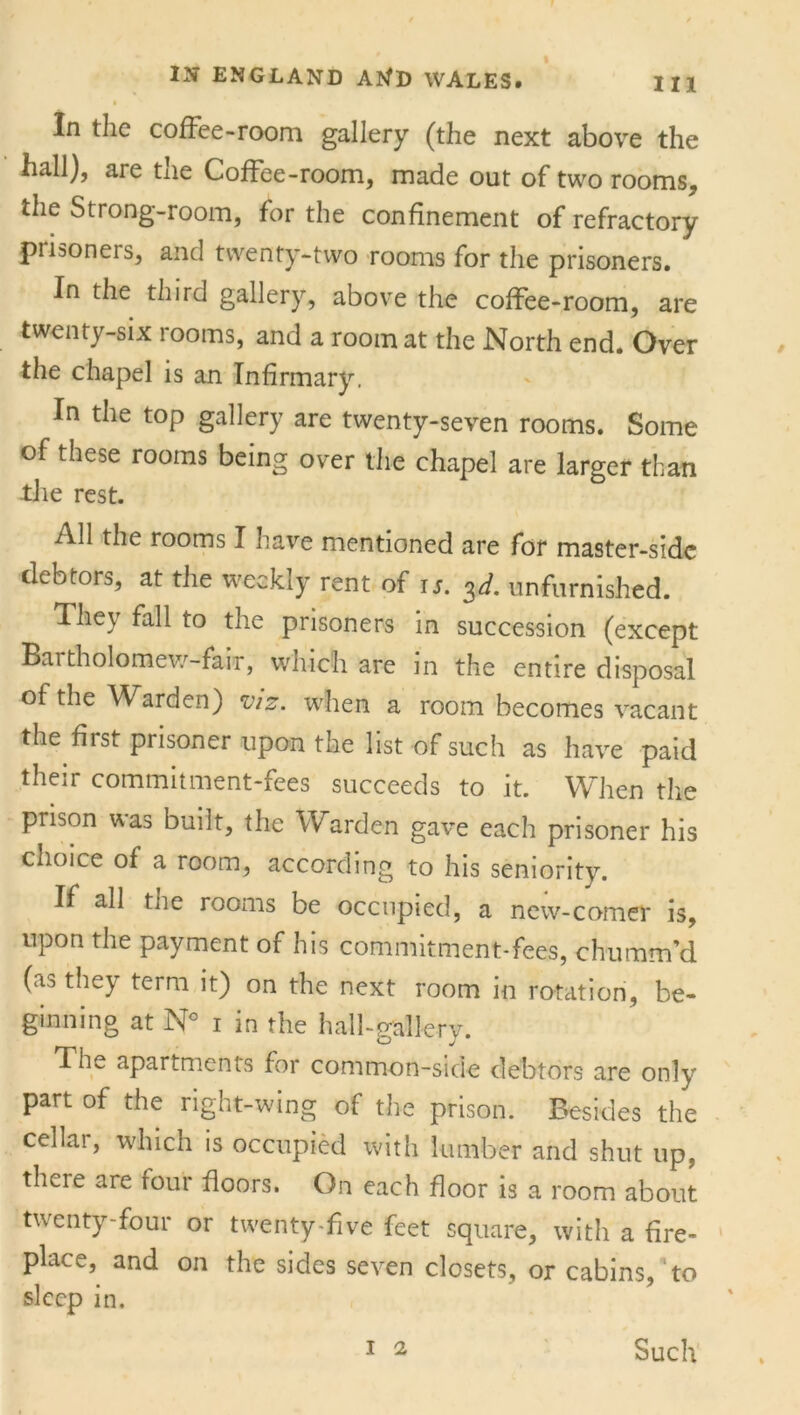 In the coffee-room gallery (the next above the hall), are the Coffee-room, made out of two rooms, the Strong-room, for the confinement of refractory piisoneis, and twenty-two rooms for the prisoners. In the third gallery, above the coffee-room, are twenty-six rooms, and a room at the North end. Over the chapel is an Infirmary. In the top gallery are twenty-seven rooms. Some of these rooms being over the chapel are larger than the rest. All the rooms I have mentioned are for master-side debtors, at the weekly rent of is. 3d. unfurnished. They fall to the prisoners in succession (except Bartholomew-fair, which are in the entire disposal of the Warden) viz. when a room becomes vacant the first prisoner upon the list of such as have paid their commitment-fees succeeds to it. When the prison was built, the Warden gave each prisoner his choice of a room, according to his seniority. If all the rooms be occupied, a new-comer is, upon the payment of his commitment-fees, chu nam’d (as they term it) on the next room in rotation, be- ginning at N° 1 in the hall-gallery. The apartments for common-side debtors are only part of the right-wing of the prison. Besides the cellar, which is occupied with lumber and shut up, theie are four floors. On each floor is a room about twenty-four or twenty-five feet square, with a fire- place,^ and on the sides seven closets, or cabins, to sleep in. 1 2 Such