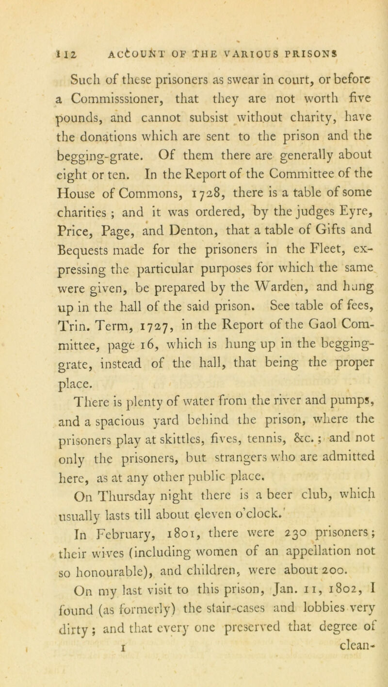 Such of these prisoners as swear in court, or before a Commisssioner, that they are not worth five pounds, and cannot subsist without charity, have the donations which are sent to the prison and the begging-grate. Of them there are generally about eight or ten. In the Report of the Committee of the House of Commons, 1728, there is a table of some charities ; and it was ordered, by the judges Eyre, Price, Page, and Denton, that a table of Gifts and Bequests made for the prisoners in the Fleet, ex- pressing the particular purposes for which the same were given, be prepared by the Warden, and hung up in the hall of the said prison. See table of fees, Trin. Term, 1727, in the Report of the Gaol Com- mittee, page 16, which is hung up in the begging- grate, instead of the hall, that being the proper place. There is plenty of water from the river and pumps, and a spacious yard behind the prison, where the prisoners play at skittles, fives, tennis, See.; and not only the prisoners, but strangers who are admitted here, as at any other public place. On Thursday night there is a beer club, which usually lasts till about eleven o’clock.' In February, 1801, there were 230 prisoners; their wives (including women of an appellation not so honourable), and children, were about 200. On my last visit to this prison, Jan. 11, 1802, I found (as formerly) the stair-cases and lobbies very dirty; and that every one preserved that degree of 1 clean-