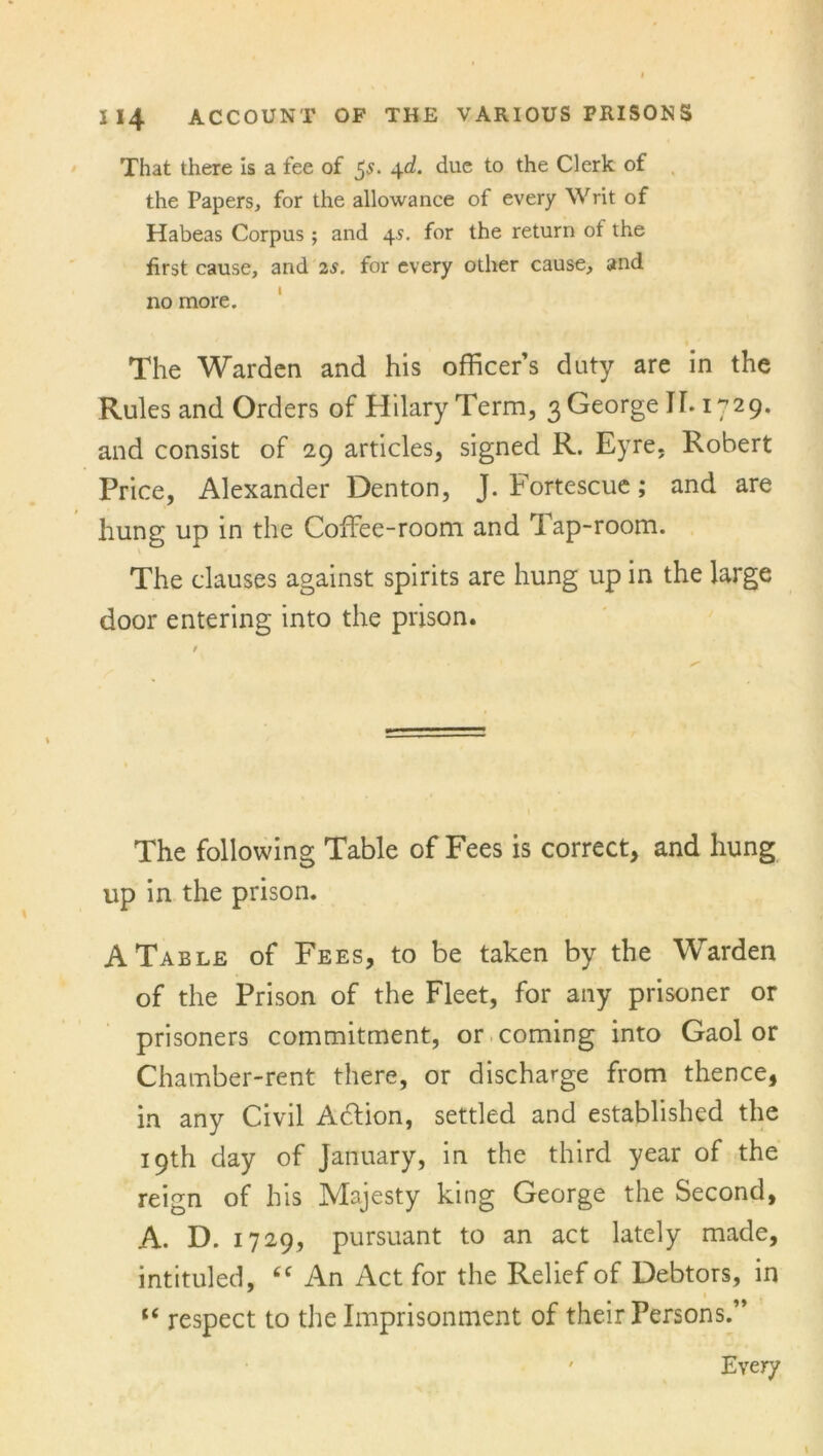 That there is a fee of $s. 4d. due to the Clerk of the Papers, for the allowance of every Writ of Habeas Corpus ; and 45. for the return of the first cause, and 2s. for every other cause, and 110 more. The Warden and his officer’s duty are in the Rules and Orders of Hilary Term, 3 George IT. 1729. and consist of 29 articles, signed R. Eyre, Robert Price, Alexander Denton, J. Fortescue; and are hung up in the Coffee-room and Tap-room. The clauses against spirits are hung up in the large door entering into the prison. The following Table of Fees is correct, and hung up in the prison. A Table of Fees, to be taken by the Warden of the Prison of the Fleet, for any prisoner or prisoners commitment, or coming into Gaol or Chamber-rent there, or discharge from thence, in any Civil Adfion, settled and established the 19th day of January, in the third year of the reign of his Majesty king George the Second, A. D. 1729, pursuant to an act lately made, intituled, tc An Act for the Relief of Debtors, in u respect to the Imprisonment of their Persons.” ' Every