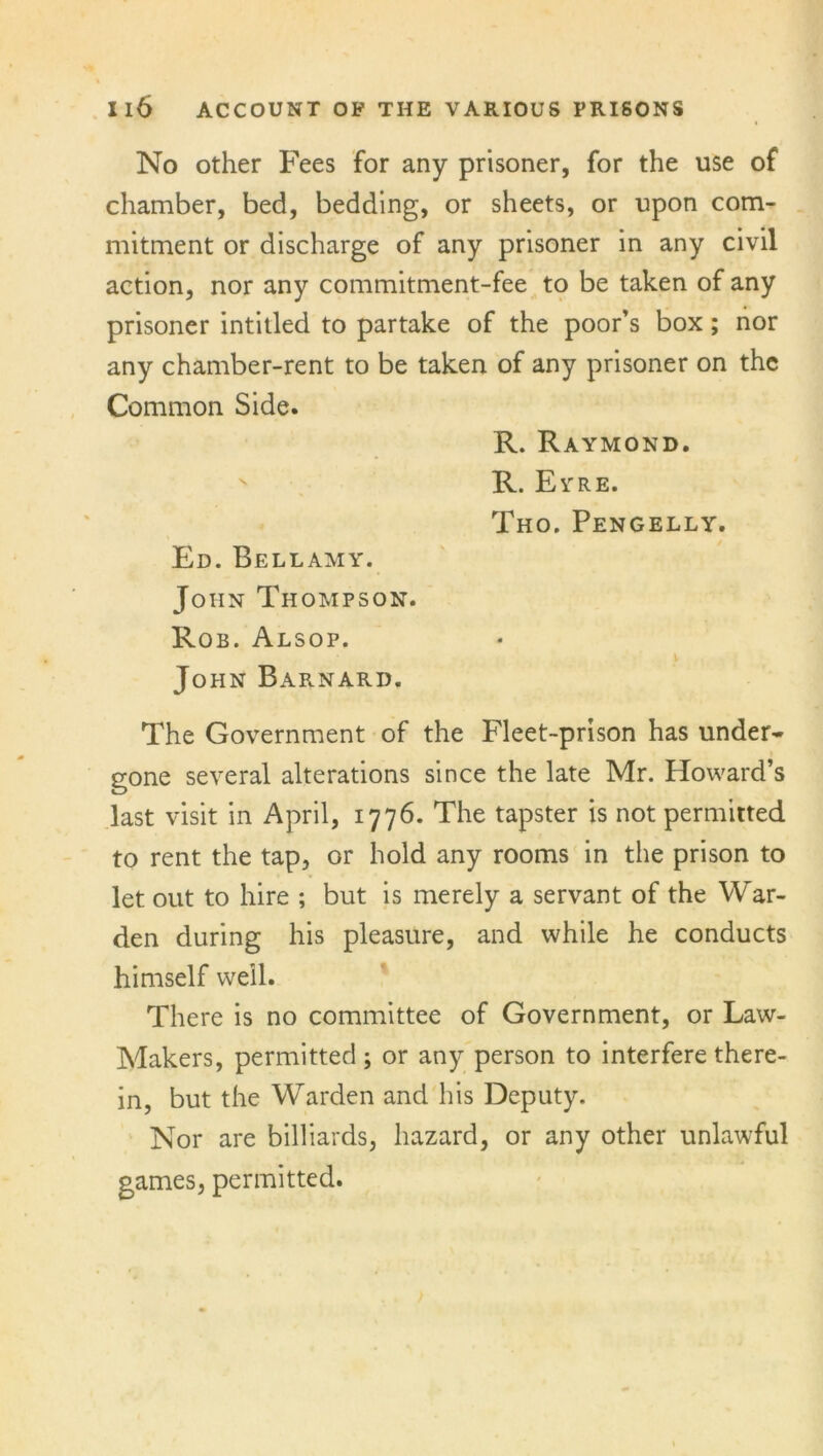 No other Fees for any prisoner, for the use of chamber, bed, bedding, or sheets, or upon com- mitment or discharge of any prisoner in any civil action, nor any commitment-fee to be taken of any prisoner intitled to partake of the poor’s box; nor any chamber-rent to be taken of any prisoner on the Common Side. R. Raymond. R. Eyre. Tho. Pengelly. Ed. Bellamy. John Thompson. Rob. Alsop. i John Barnard. The Government of the Fleet-prison has under- gone several alterations since the late Mr. Howard’s last visit in April, 1776. The tapster is not permitted to rent the tap, or hold any rooms in the prison to let out to hire ; but is merely a servant of the War- den during his pleasure, and while he conducts himself well. There is no committee of Government, or Law- Makers, permitted; or any person to interfere there- in, but the Warden and his Deputy. Nor are billiards, hazard, or any other unlawful games, permitted.