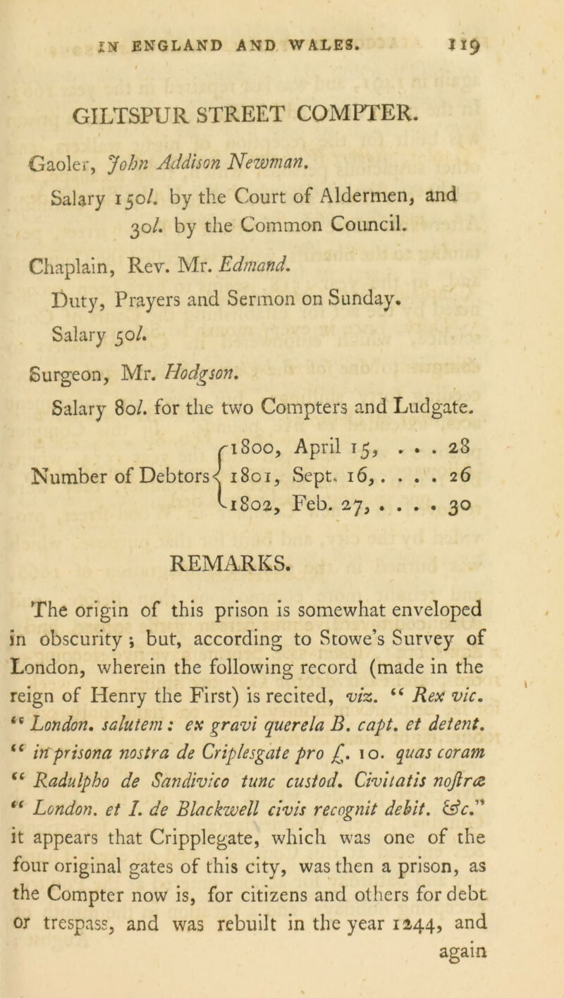 GILTSPUR STREET COMPTER. Gaoler, John Addison Newman. Salary 150/. by the Court of Aldermen, and 30/. by the Common Council. Chaplain, Rev. Mr. Edmand. Duty, Prayers and Sermon on Sunday. Salary 30/. Surgeon, Mr. Hodgson. Salary 80/. for the two Compters and Ludgate. pi 800, April 15, ... 28 Number of Debtors< 1801, Sept. 16,. ... 26 ^1802, Feb. 27, .... 30 REMARKS. The origin of this prison is somewhat enveloped in obscurity ; but, according to Stowe’s Survey of London, wherein the following record (made in the reign of Henry the First) is recited, viz. “ Rex vie. is London. salutem: ex gravi querela B. capt. et detent. <c inprisona nostra de Criplesgate pro ^.10. quas coram “ Radulpho de Sandivico tunc custod. Civitatis nojlnz “ London, et I. de Blackwell civis recognit debit. &cA it appears that Cripplegate, which was one of the four original gates of this city, was then a prison, as the Compter now is, for citizens and others for debt or trespass, and was rebuilt in the year 1244, and again