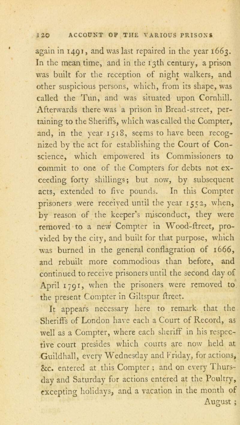 again in 1491, and was last repaired in the year 1663. In the mean time, and in the 13th century, a prison was built for the reception of night walkers, and other suspicious persons, which, from its shape, was called the Tun, and was situated upon Comliill. Afterwards there was a prison in Bread-street, per- taining to the Sheriffs, which was called the Compter, and, in the year 1518, seems to have been recog- nized by the act for establishing the Court of Con- science, which empowered its Commissioners to commit to one of the Compters for debts not ex- ceeding forty shillings; but now, by subsequent acts, extended to five pounds. In this Compter prisoners were received until the year 1552, when, by reason of the keeper’s misconduct, they were removed to a new Compter in Wood-ftreet, pro- vided by the city, and built for that purpose, which was burned in the general conflagration of 1666, and rebuilt more commodious than before, and continued to receive prisoners until the second day of April 1791, when the prisoners were removed to the present Compter in Giltspur ftreet. It appears necessary here to remark that the Sheriffs of London have each a Court of Record, as well as a Compter, where each sheriff in his respec- tive court presides which courts are now held at Guildhall, every Wednesday and Friday, for actions, &c. entered at this Compter; and on every Thurs- day and Saturday for actions entered at the Poultry, excepting holidays, and a vacation in the month of August ;