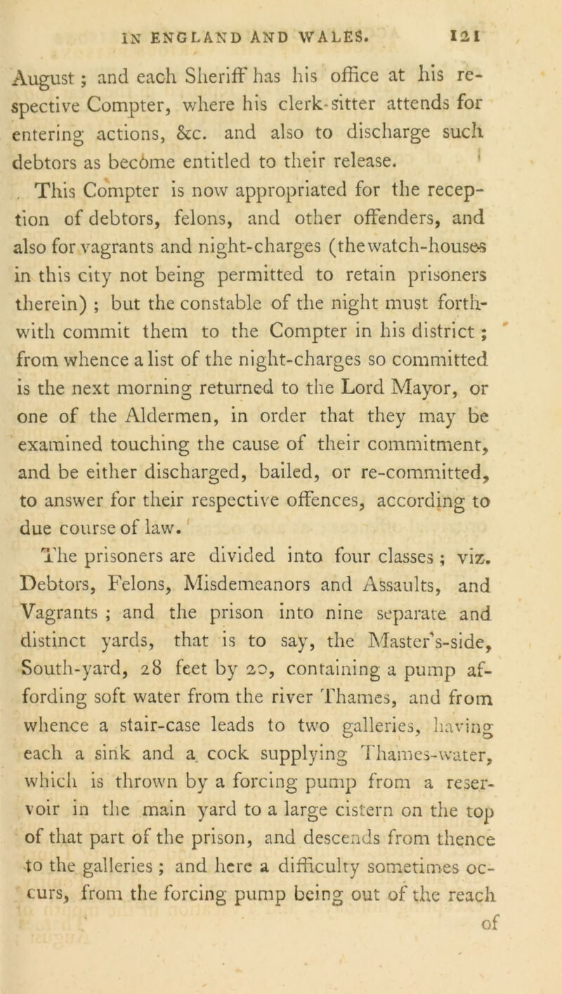 August; and each Sheriff has his office at his re- spective Compter, where his clerk-sitter attends for entering actions, &c. and also to discharge such debtors as becdme entitled to their release. This Compter is now appropriated for the recep- tion of debtors, felons, and other offenders, and also for vagrants and night-charges (the watch-house-5 in this city not being permitted to retain prisoners therein) ; but the constable of the night must forth- with commit them to the Compter in his district; from whence a list of the night-charges so committed is the next morning returned to the Lord Mayor, or one of the Aldermen, in order that they may be examined touching the cause of their commitment, and be either discharged, bailed, or re-committed, to answer for their respective offences, according to due course of law. The prisoners are divided into four classes; viz. Debtors, Felons, Misdemeanors and Assaults, and Vagrants ; and the prison into nine separate and distinct yards, that is to say, the Master's-side, South-yard, 28 feet by 20, containing a pump af- fording soft water from the river Thames, and from whence a stair-case leads to two galleries, having each a sink and a cock supplying Thames-water, which is thrown by a forcing pump from a reser- voir in the main yard to a large cistern on the top of that part of the prison, and descends from thence to the galleries; and here a difficulty sometimes oc- curs, from the forcing pump being out of the reach