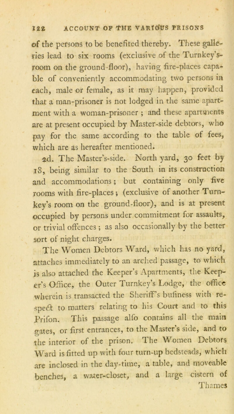 of the persons to be benefited thereby. These galle- ries lead to six rooms (exclusive of the Turnkey’s- room on the ground-floor), having fire-places capa- ble of conveniently accommodating two persons in each, male or female, as it may happen, provided that a man-prisoner is not lodged in the same apart- ment with a woman-prisoner ; and these apartments are at present occupied by Master-side debtors, who pay for the same according to the table of fees, which are as hereafter mentioned. 2d. The Master’s-side. North yard, 30 feet by 18, being similar to the South in its construction and accommodations; but containing only five rooms with fire-places; (exclusive of another Turn- key’s room on the ground-floor), and is at present occupied by persons under commitment for assaults, or trivial offences; as also occasionally by the better sort of night charges. The Women Debtors Ward, which has no yard, attaches immediately to an arched passage, to which is also attached the Keeper’s Apartments, the Keep- er’s Office, the Outer Turnkey’s Lodge, the office wherein is transacted the Sheriff’s bufiness with re- specT to matters relating to his Court and to this Prifon. This passage alfo contains all the main crates or first entrances, to the Master’s side, and to the interior of the prison. The Women Debtors Ward is fitted up with four turn-up bedsteads, which are inclosed in the day-time, a table, and moveable benches, a water-closet, and a large cistern of Thames