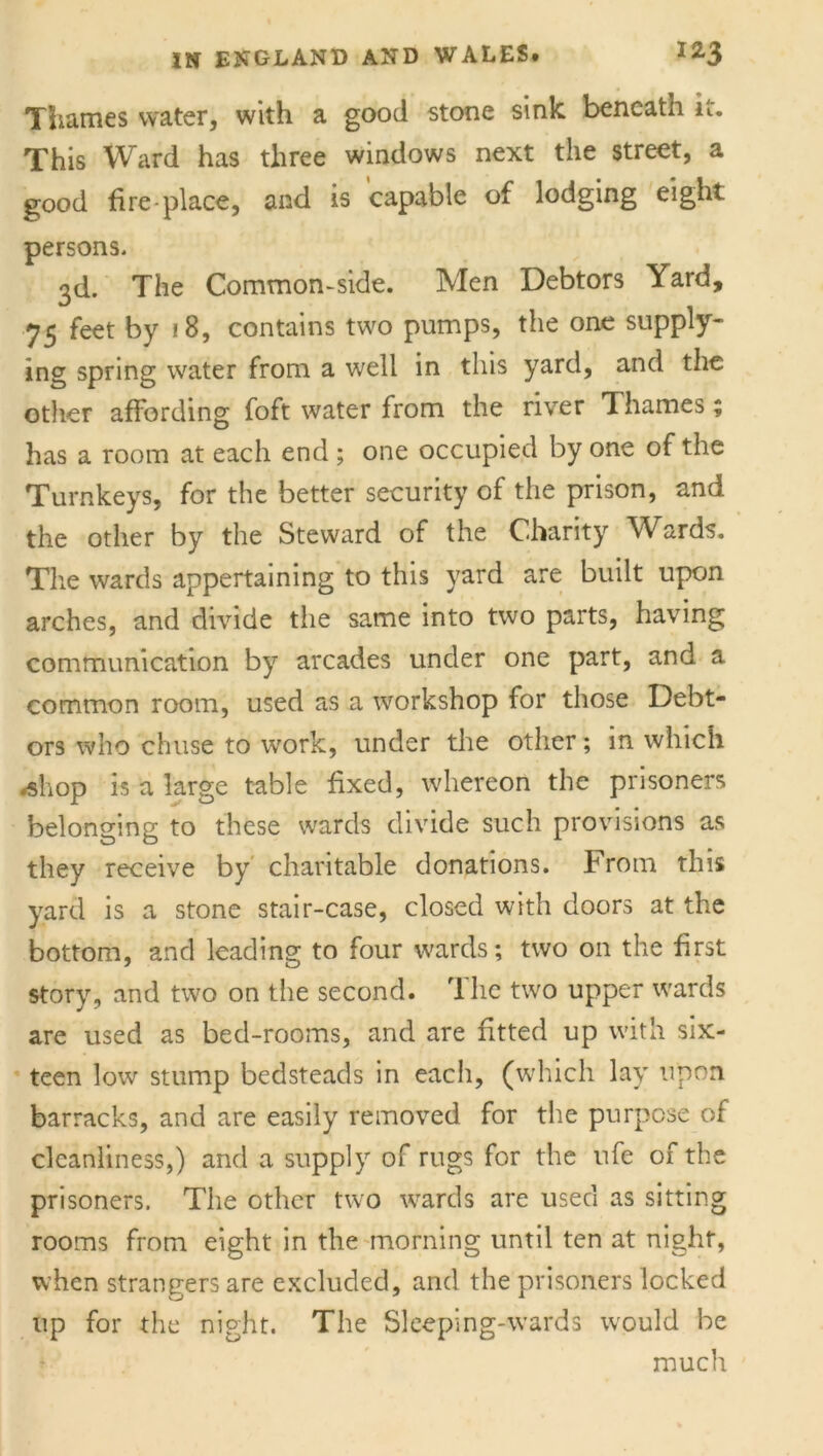 Thames water, with a good stone sink beneath u. This Ward has three windows next the street, a good fire-place, and is capable of lodging eight persons* 3d. The Common-side. Men Debtors Yard, 75 feet by 18, contains two pumps, the one supply- ing spring water from a well in this yard, and the other affording foft water from the river Thames; has a room at each end ; one occupied by one of the Turnkeys, for the better security of the prison, and the other by the Steward of the Charity Wards. The wards appertaining to this yard are built upon arches, and divide the same into two parts, having communication by arcades under one part, and a common room, used as a workshop for those Debt- ors who chuse to work, under the other; in. which -shop is a large table fixed, whereon the prisoners belonging to these wards divide such provisions as they receive by charitable donations. From this yard is a stone stair-case, closed with doors at the bottom, and leading to four wards; two on the first story, and two on the second. The two upper wards are used as bed-rooms, and are fitted up with six- teen low stump bedsteads in each, (which lay upon barracks, and are easily removed for the purpose of cleanliness,) and a supply of rugs for the ufe of the prisoners. The other two wards are used as sitting rooms from eight in the morning until ten at night, when strangers are excluded, and the prisoners locked up for the night. The Sleeping-wards would be much