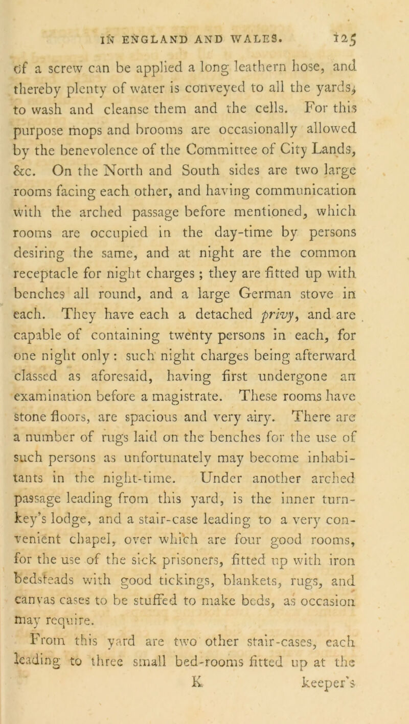 c;f a screw can be applied a long leathern hose, and thereby plenty of water is conveyed to all the yards^ to wash and cleanse them and the cells. For this purpose mops and brooms are occasionally allowed by the benevolence of the Committee of City Lands, See. On the North and South sides are two large rooms facing each other, and having communication with the arched passage before mentioned, which rooms are occupied in the day-time by persons desiring the same, and at night are the common receptacle for night charges; they are fitted up with benches all round, and a large German stove in each. They have each a detached privy, and are capable of containing twenty persons in each, for one night only : such night charges being afterward classed as aforesaid, having first undergone an examination before a magistrate. These rooms have stone floors, are spacious and very airyr. There are a number of rugs laid on the benches for the use of such persons as unfortunately may become inhabi- tants in the night-time. Under another arched passage leading from this yard, is the inner turn- key’s lodge, and a stair-case leading to a very con- venient chapel,, over which are four good rooms, for the use of the sick prisoners, fitted up with iron bedsteads with good tickings, blankets, rugs, and * canvas cases to be stuffed to make beds, as occasion may require. From this yard are two other stair-cases, each leading to three small bed-rooms fitted up at the K keeper's