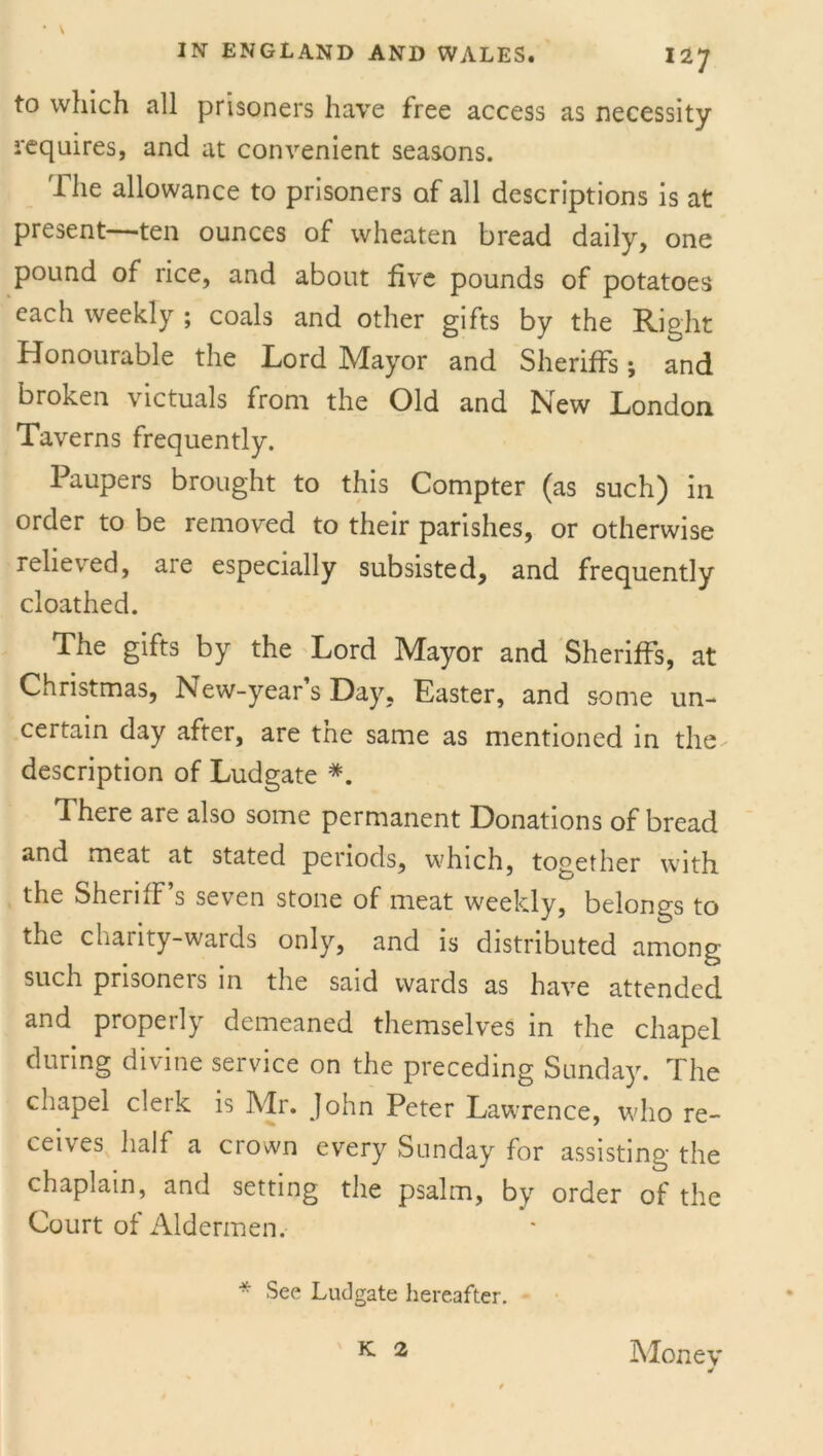 to which all prisoners have free access as necessity requires, and at convenient seasons. The allowance to prisoners of all descriptions is at present—ten ounces of wheaten bread daily, one pound of rice, and about five pounds of potatoes each weekly ; coals and other gifts by the Right Honourable the Lord Mayor and Sheriffs; and broken victuals from the Old and New London Taverns frequently. Paupers brought to this Compter (as such) in order to be removed to their parishes, or otherwise relieved, are especially subsisted, and frequently cloathed. The gifts by the Lord Mayor and Sheriffs, at Christmas, New-year’s Day, Easter, and some un- certain day after, are the same as mentioned in the description of Ludgate *. There are also some permanent Donations of bread and meat at stated periods, which, together with the Sheriff s seven stone of meat weekly, belongs to the charity-wards only, and is distributed among such prisoneis in the said wards as have attended and properly demeaned themselves in the chapel during divine service on the preceding Sunday. The chapel clerk is Mr. John Peter Lawrence, who re- ceives half a crown every Sunday for assisting the chaplain, and setting the psalm, by order of the Court of Aldermen. * See Ludgate hereafter. K 2 Money