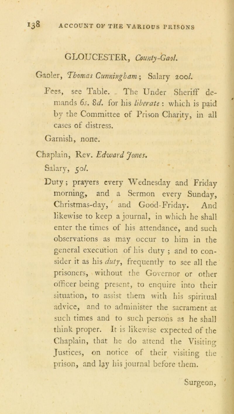 GLOUCESTER, County-Gaol Gaoler, Thomas Cunningham % Salary 200/. Fees, see Table. The Under Sheriff de- mands 6s. 8d. for his liberate: which is paid by the Committee of Prison Charity, in all cases of distress. Garnish, none. Chaplain, Rev. Edward Jones, Salary, 50/. Duty; prayers every Wednesday and Friday morning, and a Sermon every Sunday, Christmas-day, and Good-Friday. And likewise to keep a journal, in which he shall enter the times of his attendance, and such observations as may occur to him in the general execution of his duty ; and to con- sider it as his duty, frequently to see all the prisoners, without the Governor or other officer being present, to enquire into their situation, to assist them with his spiritual advice, and to administer the sacrament at such times and to such persons as he shall think proper. It is likewise expected of the Chaplain, that he do attend the Visiting; Justices, on notice of their visiting the prison, and lay his journal before them. Surgeon,