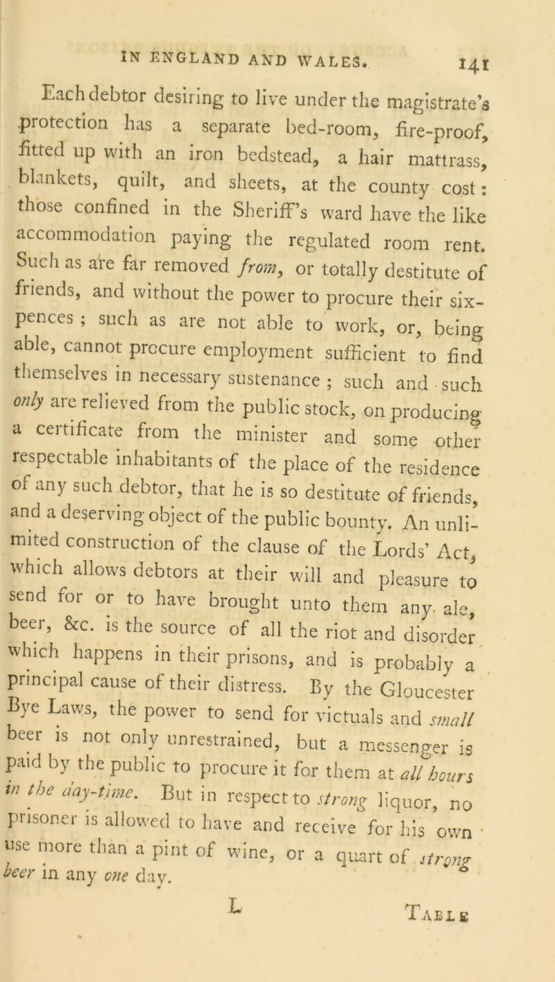 Each debtor desiring to live under the magistrate’s protection has a separate bed-room, fire-proof, fitted up with an iron bedstead, a hair mattrass, blankets, quilt, and sheets, at the county cost: those confined in the Sheriff’s ward have the like accommodation paying the regulated room rent. Such as are far removed from, or totally destitute of friends, and without the power to procure their six- »cl. » ... no,V .o',**, able, cannot procure employment sufficient to find themselves in necessary sustenance ; such and such onty are relieved from the public stock, on producing a certificate from the minister and some other respectable inhabitants of the place of the residence of any such debtor, that he is so destitute of friends, and a deserving object of the public bounty. An unli- mited construction ol the clause of the Lords’ Act, which allows debtors at their will and pleasure to send for or to have brought unto them any. ale, beer, &c. is the source of all the riot and disorder which happens in their prisons, and is probably a principal cause of their distress. By the Gloucester Bye Laws, the power to send for victuals and small beer is not only unrestrained, but a messenger is paid by the public to procure it for them at all hours m the a'ay-time. But in respect to strong liquor, no prisoner is allowed to have and receive for his own • use more than a pint of wine, or a quart of strum beer in any one day. 6 L Tael b