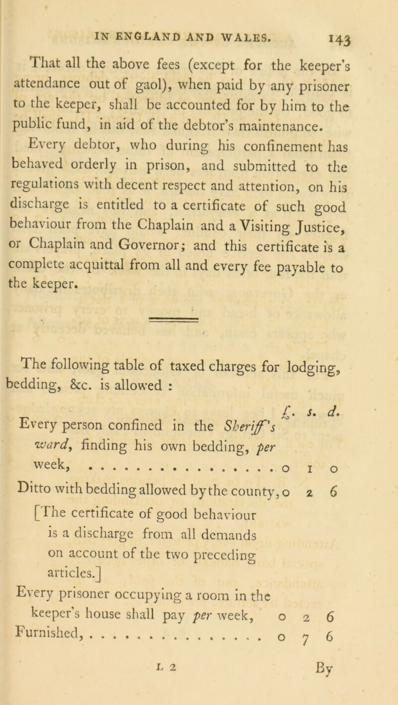 H3 That all the above fees (except for the keeper’s attendance out of gaol), when paid by any prisoner to the keeper, shall be accounted for by him to the public fund, in aid of the debtor’s maintenance. Every debtor, who during his confinement has behaved orderly in prison, and submitted to the regulations with decent respect and attention, on his discharge is entitled to a certificate of such good behaviour from the Chaplain and a Visiting Justice, or Chaplain and Governor; and this certificate is a complete acquittal from all and every fee payable to the keeper. 1 he following table of taxed charges for lodging, bedding, &c. is allowed : £. s. d. Every person confined in the Sheriff's ■ward, finding his own bedding, per week, j 0 Ditto with bedding allowed by the county, 026 [The certificate of good behaviour is a discharge from all demands on account of the two preceding articles.] Every prisoner occupying a room in the keeper's house shall pay per week, 026 Furnished, o y 5 l 2 By