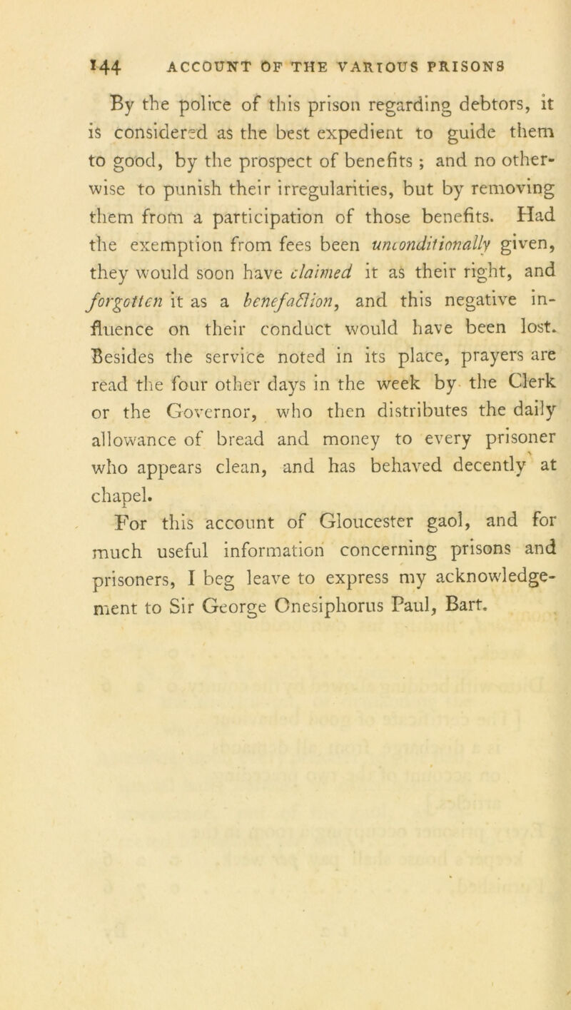 By the police of this prison regarding debtors, it is considered as the best expedient to guide them to good, by the prospect of benefits ; and no other- wise to punish their irregularities, but by removing them from a participation of those benefits. Had the exemption from fees been uruondiiionally given, they would soon have claimed, it as their right, and forgotten it as a benefaction, and this negative in- fluence on their conduct would have been lost. Besides the service noted in its place, prayers are read the four other days in the week by the Clerk or the Governor, who then distributes the daily allowance of bread and money to every prisoner who appears clean, and has behaved decently at chapel. For this account of Gloucester gaol, and for much useful information concerning prisons and prisoners, I beg leave to express my acknowledge- ment to Sir George Onesiphorus Paul, Bart.