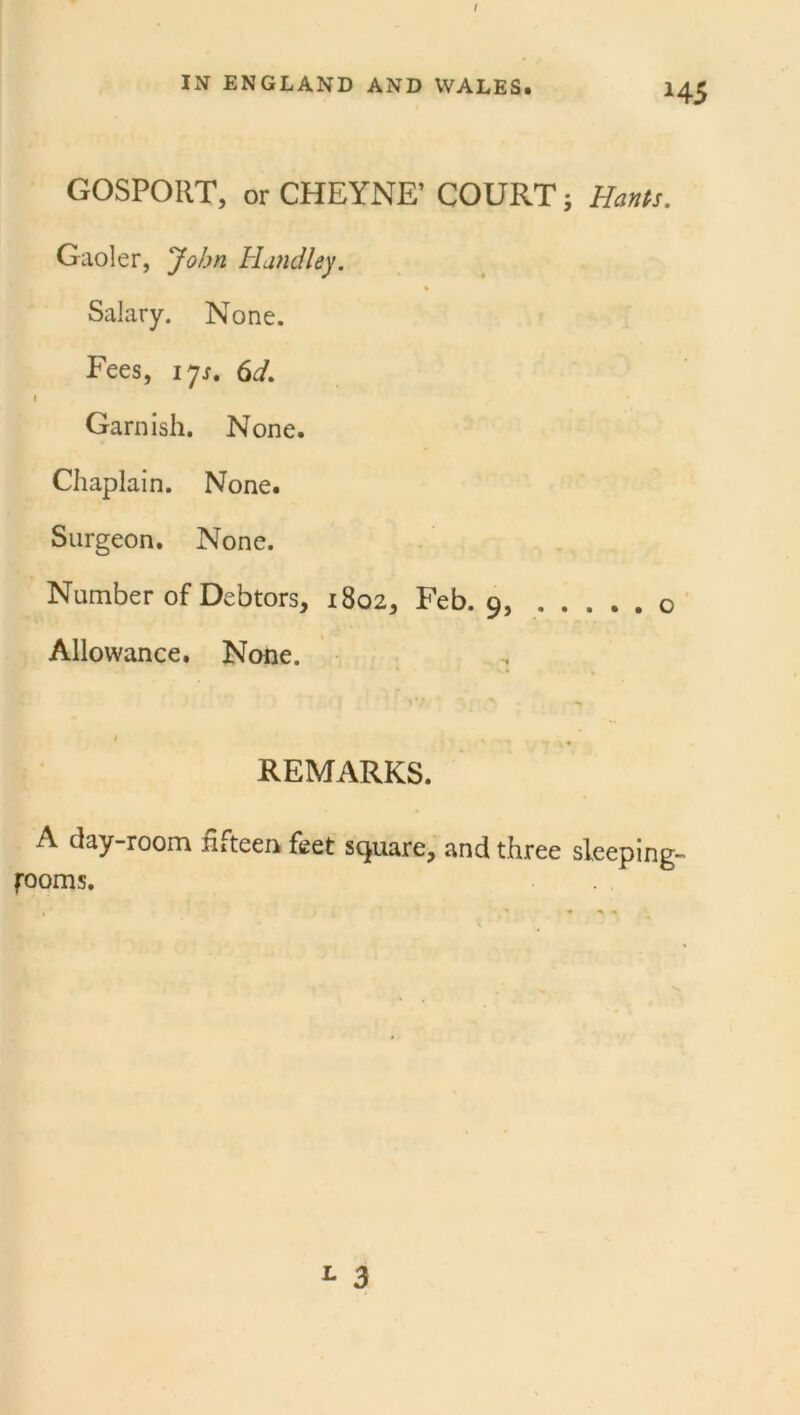 IN ENGLAND AND WALES. 14 GOSPORT, or CHEYNE’ COURT; Hants. Gaoler, John Hundley. % Salary. None. Fees, 17s. 6d. a * Garnish. None. Chaplain. None. Surgeon. None. Number of Debtors, 1802, Feb. 9, Allowance. None. t s REMARKS. A clay-room fifteen feet square, and three sleeping- fooms. L 3