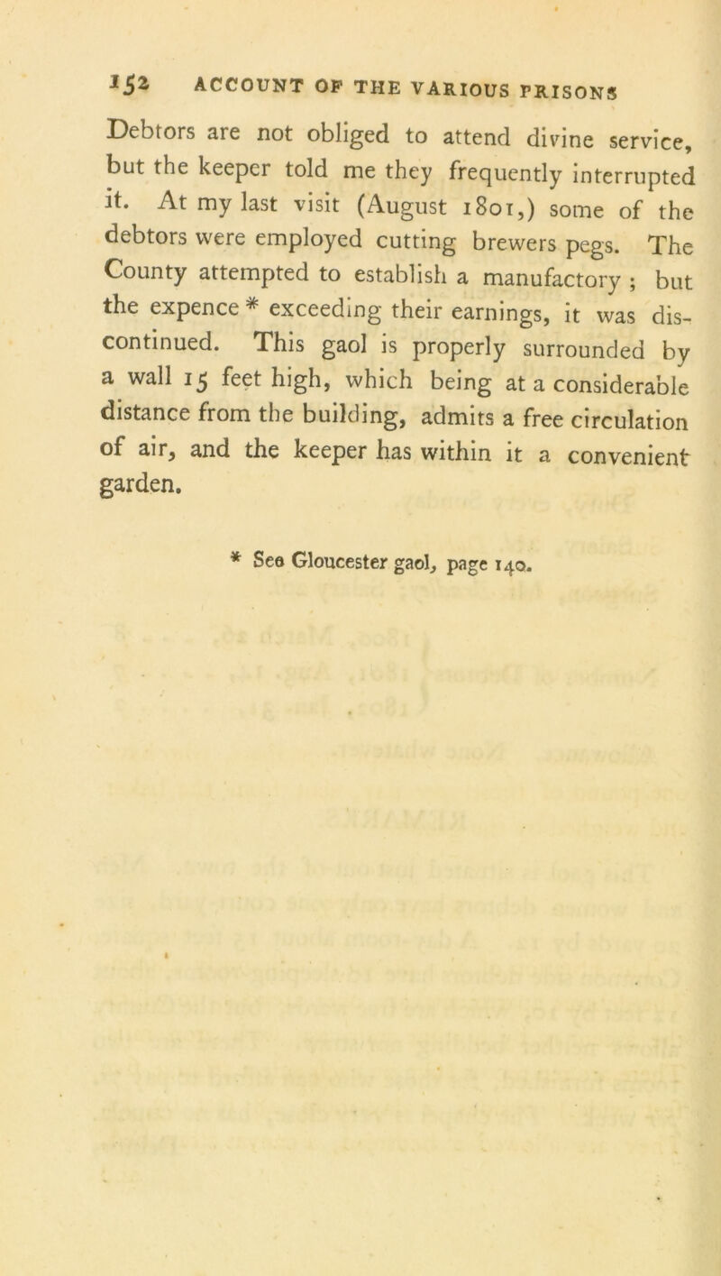 Debtors are not obliged to attend divine service, but the keeper told me they frequently interrupted it. At my last visit (August 1801,) some of the debtors were employed cutting brewers pegs. The County attempted to establish a manufactory ; but the expence * exceeding their earnings, it was dis- continued. This gaol is properly surrounded by a wall 15 feet high, which being at a considerable distance from the building, admits a free circulation of air, and the keeper has within it a convenient garden. * Sea Gloucester gaol, page 140.