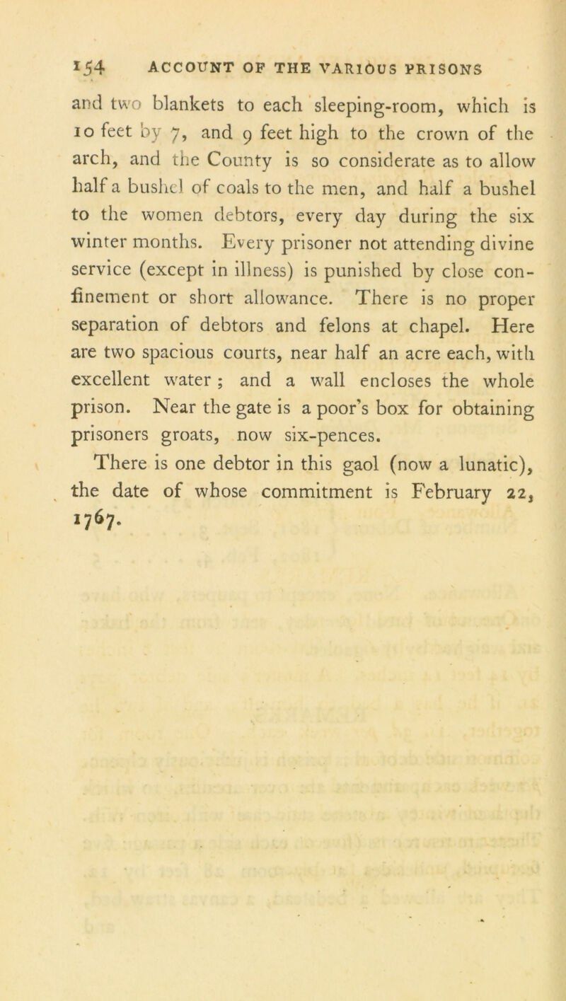 and two blankets to each sleeping-room, which is io feet by 7, and 9 feet high to the crown of the arch, and the County is so considerate as to allow half a bushel of coals to the men, and half a bushel to the women debtors, every day during the six winter months. Every prisoner not attending divine service (except in illness) is punished by close con- finement or short allowance. There is no proper separation of debtors and felons at chapel. Here are two spacious courts, near half an acre each, with excellent water ; and a wall encloses the whole prison. Near the gate is a poor’s box for obtaining prisoners groats, now six-pences. There is one debtor in this gaol (now a lunatic), the date of whose commitment is February 22, 1767.