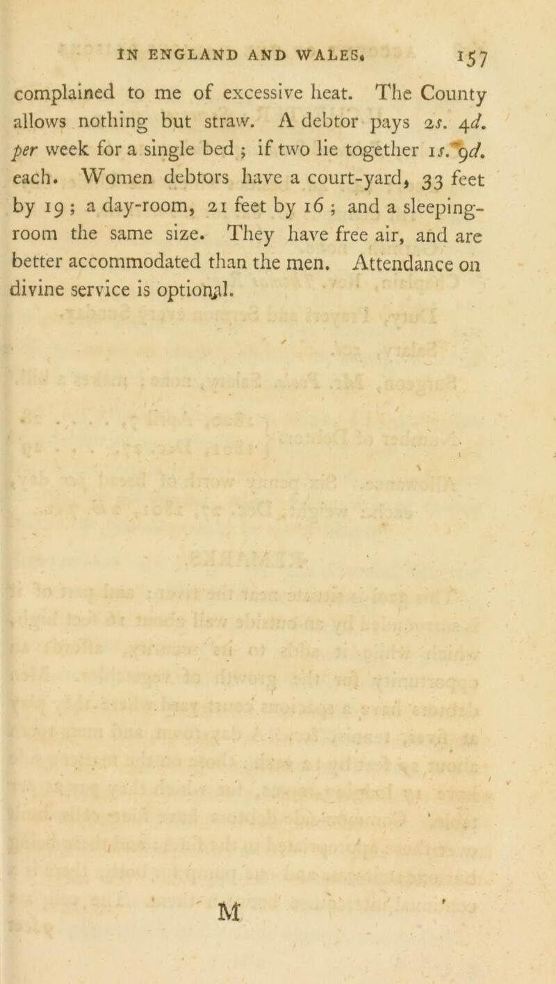 complained to me of excessive heat. The County allows nothing but straw. A debtor pays is. 4d. per week fora single bed ; if two lie together 1 s.~gd. each. Women debtors have a court-yard, 33 feet by 19 ; a day-room, 21 feet by 16 ; and a sleeping- room the same size. They have free air, and are better accommodated than the men. Attendance on divine service is optional. ✓ I / / M r