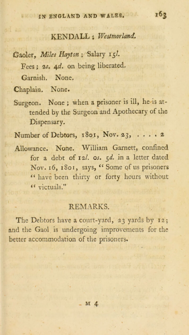 KENDALL ; Westmorland. Gaoler, Miles Hay ton ; Salary 15/. Fees; 2s. 4d. on being liberated. Garnish. None. Chaplain. None. Surgeon. None ; when a prisoner is ill, he is at- tended by the Surgeon and Apothecary of the Dispensary. Number of Debtors, 1801, Nov. 23, .... 2 Allowance. None. William Garnett, confined for a debt of 12/. os. $d. in a letter dated Nov. 16, 1801, says, “ Some qf us prisoners “ have been thirty or forty hours without <c victuals,” REMARKS. • The Debtors have a court-yard, 23 yards by 12; and the Gaol is undergoing improvements for the better accommodation of the prisoners.