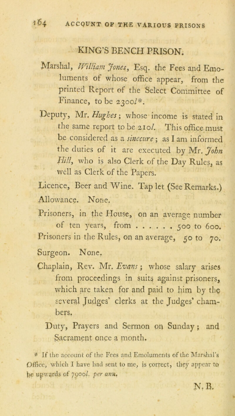 KING’S BENCH PRISON. Marshal, William Jones, Esq. the Fees and Emo- luments ot whose office appear, from the printed Report of the Select Committee of Finance, to be 2300/*. Deputy, Mr. Hughes; whose income is stated in the same report to be 210/. This office must be considered as a sinecure ; as I am informed the duties of it are executed by Mr. John Hill, who is also Clerk of the Day Rules, as well as Clerk of the Papers. Licence, Beer and Wine. Tap let (See Remarks.) Allowance. None. Prisoners, in the Blouse, on an average number of ten years, from 500 to 600. Prisoners in the Rules, on an average, 50 to 70, Surgeon. None. Chaplain, Rev. Mr. Evans; whose salary arises from proceedings in suits against prisoners, which are taken for and paid to him by the several Judges’ clerks at the Judges’ cham- bers. Duty, Prayers and Sermon 04 Sunday; and Sacrament once a month. * If the account of the Fees and Emoluments of the Marshal’s Office, which I have had sent to me, is correct, they appear to fie upwards of 79001. per ann. N. R.