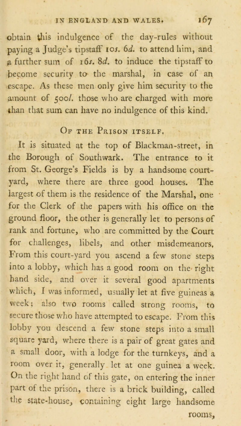 obtain this indulgence of the day-rules without paying a Judge’s tipstaff ioj. 6d. to attend him, and a further sum of 16s. 8d. to induce the tipstaff to become security to the marshal, in case of an escape. As these men only give him security to the amount of 500/. those who are charged with more than that sum can have no indulgence of this kind. Of the Prison itself. It is situated at the top of Blackman-street, in the Borough of Southwark. The entrance to it from St. George’s Fields is by a handsome court- yard, where there are three good houses. The largest of them is the residence of the Marshal, one * for the Clerk of the papers with his office on the ground floor, the other is generally let to persons of rank and fortune, who are committed by the Court for challenges, libels, and other misdemeanors, From this court-yard you ascend a few stone steps into a lobby, which has a good room on the' right hand side, and over it several good apartments which, I was informed, usually let at five guineas a week; also two rooms called strong rooms, to secure those who have attempted to escape. From this lobby you descend a few stone steps into a small square yard, where there is a pair of great gates and a small door, with a lodge for the turnkeys, and a room over it, generally let at one guinea a week. On the right hand of this gate, on entering the inner part of the prison, there is a brick building, called the state-house, containing eight large handsome rooms.