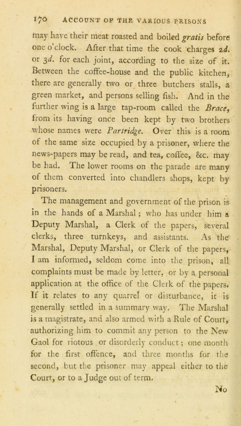 iiiay have their meat roasted and boiled gratis before one o clock. After that time the cook charges 2d. or 3^. for each joint, according to the size of it. Between the coffee-house and the public kitchen, there are generally two or three butchers stalls, a green market, and persons selling fish. And in the further wing is a large tap-room called the Brace> from its having once been kept by two brothers whose names were Partridge. Over this is a room of the same size occupied by a prisoner, where the news-papers may be read, and tea, coffee, &c. may be had. The lower rooms on the parade are many of them converted into chandlers shops, kept by prisoners. The management and government of the prison is in the hands of a Marshal ; who has under him a Deputy Marshal, a Clerk of the papers, several clerks, three turnkeys, and assistants. As the Marshal, Deputy Marshal, or Clerk of the papers, I am informed, seldom come into the prison, all complaints must be made by letter, or by a personal application at the office of the Clerk of the papers* If it relates to any quarrel or disturbance, it is generally settled in a summary way. The Marshal is a magistrate, and also armed with a Rule of Court, authorizing him to commit any person to the New Gaol for riotous or disorderly conduct; one month for the first offence, and three months for the second, but the prisoner may appeal either to the Court, or to a Judge out of term. No