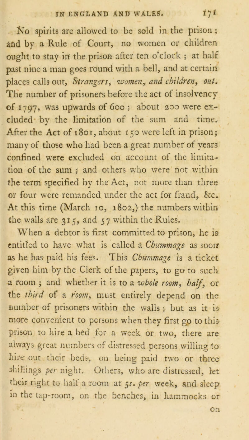 No spirits are allowed to be sold in the prison; and by a Rule of Court, no women or children ought to stay in the prison after ten o’clock ; at half past nine a man goes round with a bell, and at certain places calls out, Strangers, women, and children, out. The number of prisoners before the act of insolvency of 1797, was upwards of 600 ; about 200 were ex^ eluded by the limitation of the sum and time. After the Act of 1801, about 150 were left in prison; many of those who had been a great number of years confined were excluded on account of the limita- tion of the sum ;■ and others who were not within the term specified by the Act, not more than three or four were remanded under the act for fraud, &c. At this time (March 10, 1802,) the numbers within the walls are 315, and 57 within the Rules. When a debtor is first committed to prison, he is entitled to have what is called a Chummage as soon as he has paid his fees. This Chummage is a ticket given him by the Clerk of the papers, to go to such a room ; and whether it is to a whole room, half, or the third of a room, must entirely depend on the number of prisoners within the walls; but as it is more convenient to persons when they first go to this prison to hire a bed for a week or two, there are always great numbers of distressed persons willing to hire out their beds-, on being paid two or three shillings per night. Others, who are distressed, let their right to half a room at 5J. per week, and sleep in the tap-room, on the benches, in hammocks or on