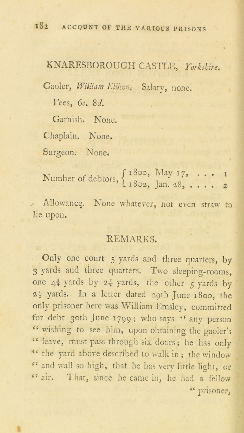 % KNARESBOROUGH CASTLE, Yorkshire Gaoler, William Ellison.- Salary, none. Fees, 6s. Sc/. Garnish. None, Chaplain. None. Surgeon. None. Number of debtors, f1800, 1 1802, May 17, Jan. 28, . t 2 Allowance. None whatever, not even straw to lie upon. REMARKS. Only one court 5 yards and three quarters, by 3 yards and three quarters. Two sleeping-rooms, one 4! yards by 2J yards, the other 5 yards by yards. In a letter dated 29th June 1800, the only prisoner here was William Emsley, committed for debt 30th June 1799 ; who says “ any person “ wishing to see him, upon obtaining the gaoler's “ leave, must pass through six doors; he has only - ‘ the yard above described to walk in ; the window (( and wall so high, that he has very little light, or f( air. That, since he came in, he had a fellow “ prisoner,