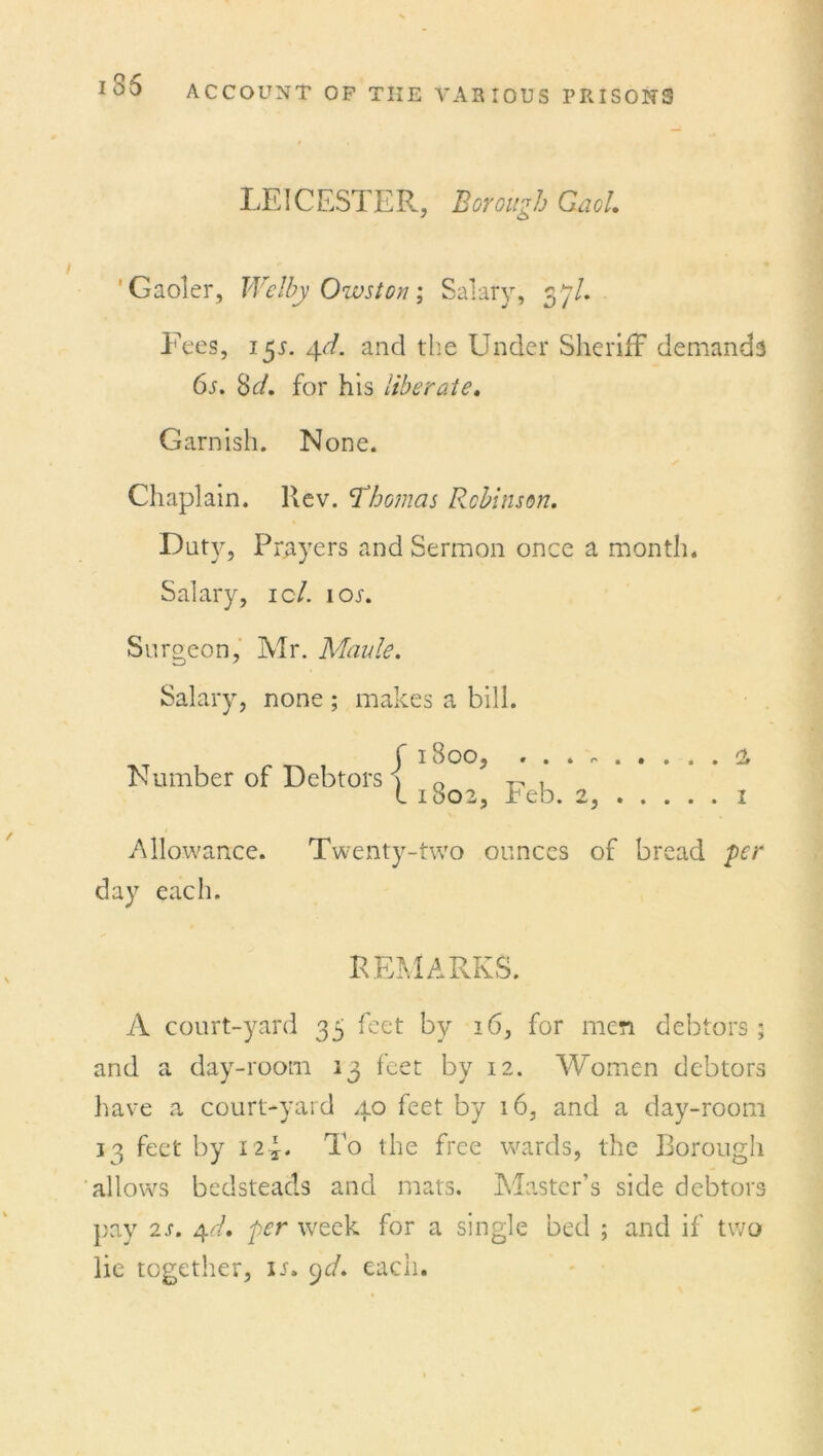 135 Borough Gaol. Gaoler, Wclby Owston; Salary, 37/. Fees, 15s. 4d. and the Under Sheriff demands 6s. So/, for his liberate. Garnish. None. Chaplain. Rev. Thomas Robinson. Duty, Prayers and Sermon once a month. Salary, ic7. ion Surgeon, Mr. Maule. Salary, none ; makes a bill. Number of Debtors j 1S00, . . . , l 1802, Feb. 2, Allowance. Twenty-two ounces of bread day each. a, 1 per REMARKS. A court-yard 35 feet by 16, for men debtors ; and a day-room 13 feet by 12. Women debtors have a court-yard 40 feet by 16, and a day-room 13 feet by 12 U To the free wards, the Borough allows bedsteads and mats. Master’s side debtors pay 2s. 4d. per week for a single bed ; and if two lie together, in 9d. each.