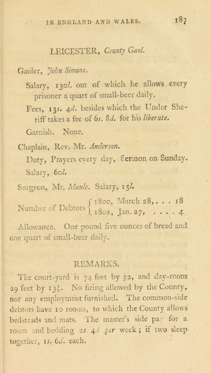 IS? LEICESTER, County Gaol. Gaoler, John Simons. Salary, 130/. out of which he allows every prisoner a quart of small-beer daily. Fees, 131. 4d. besides which the Under She- riff takes a fee of 6s. Sd. for his liberate. Garnish. None. Chaplain, Rev. Mr. Anderson. Duty, Prayers every day, Sermon on Sunday. Salary, 60/. Surgeon, Mr. Maule. Salary, 15/. C 1800, March 28,. . . 18 Number of Debtors \ tQ ' t _ . f 1002, Jan. 27, .... 4 Allowance. One pound five ounces of bread and one quart of small-beer daily. REMARKS. The court-yard is 74 feet by 32, and day-room 29 feet by 13*. No firing allowed by the County, nor any employment furnished. The common-side debtors have 10 rooms, to which the County allows bedsteads and mats. The master’s side pay for a room and bedding 2J.4/ per week; il two sleep together, ir. 6d. each. O J