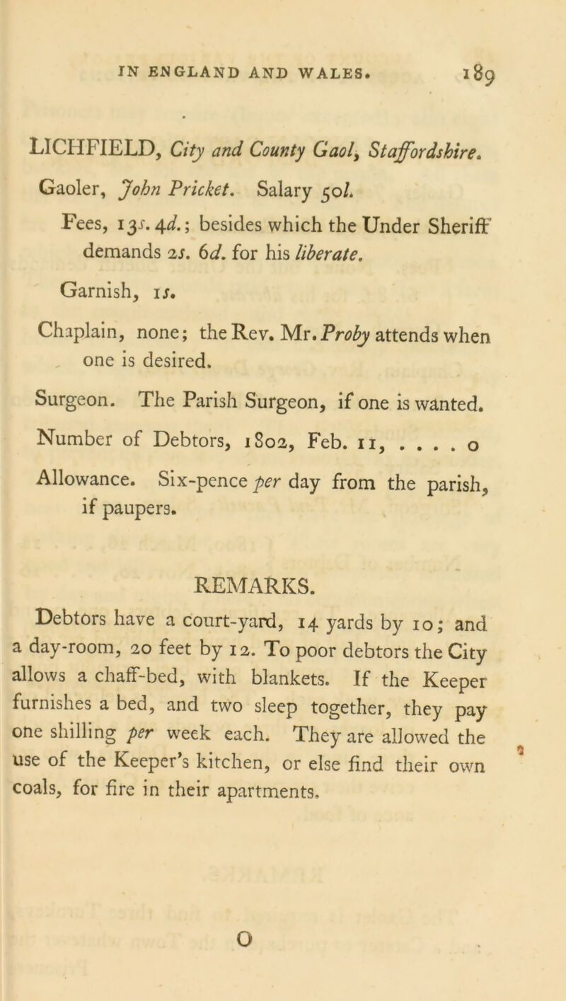 LICHFIELD, City and County Gaol, Staffordshire. Gaoler, John Pricket. Salary 50/. Fees, 131.4*/.; besides which the Under Sheriff demands 2s. 6d. for his liberate. Garnish, ij. Chaplain, none; the Rev. Mr. Proby attends when one is desired. Surgeon. The Parish Surgeon, if one is wanted. Number of Debtors, 1802, Feb. 11, . . . . o Allowance. Six-pence per day from the parish, if paupers. REMARKS. Debtors have a court-yard, 14 yards by 10; and a day-room, 20 feet by 12. To poor debtors the City allows a chaff-bed, with blankets. If the Keeper furnishes a bed, and two sleep together, they pay one shilling per week each. They are allowed the use of the Keeper’s kitchen, or else find their own coals, for fire in their apartments. O